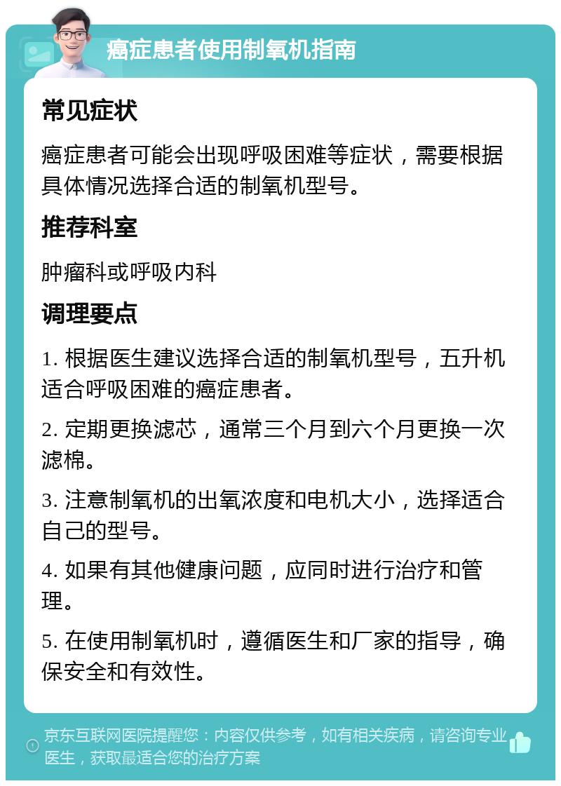 癌症患者使用制氧机指南 常见症状 癌症患者可能会出现呼吸困难等症状，需要根据具体情况选择合适的制氧机型号。 推荐科室 肿瘤科或呼吸内科 调理要点 1. 根据医生建议选择合适的制氧机型号，五升机适合呼吸困难的癌症患者。 2. 定期更换滤芯，通常三个月到六个月更换一次滤棉。 3. 注意制氧机的出氧浓度和电机大小，选择适合自己的型号。 4. 如果有其他健康问题，应同时进行治疗和管理。 5. 在使用制氧机时，遵循医生和厂家的指导，确保安全和有效性。