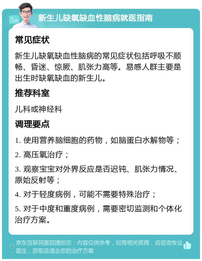 新生儿缺氧缺血性脑病就医指南 常见症状 新生儿缺氧缺血性脑病的常见症状包括呼吸不顺畅、昏迷、惊厥、肌张力高等。易感人群主要是出生时缺氧缺血的新生儿。 推荐科室 儿科或神经科 调理要点 1. 使用营养脑细胞的药物，如脑蛋白水解物等； 2. 高压氧治疗； 3. 观察宝宝对外界反应是否迟钝、肌张力情况、原始反射等； 4. 对于轻度病例，可能不需要特殊治疗； 5. 对于中度和重度病例，需要密切监测和个体化治疗方案。