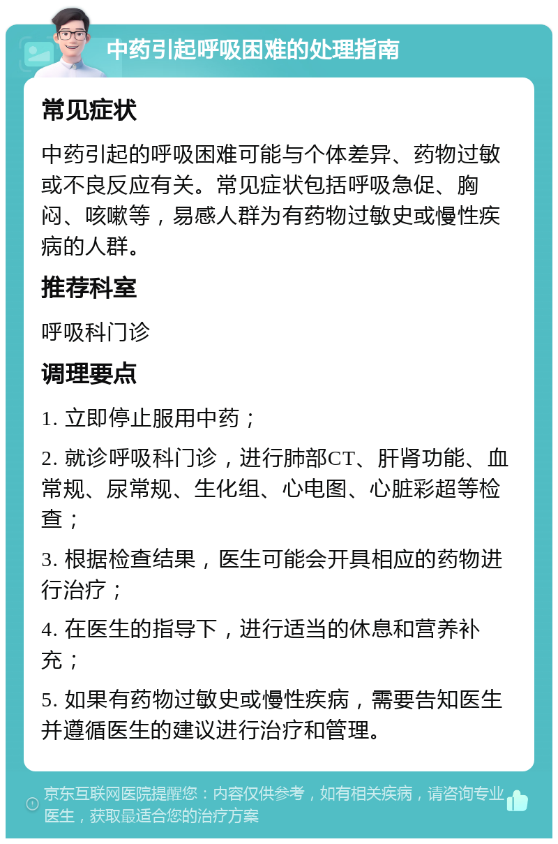 中药引起呼吸困难的处理指南 常见症状 中药引起的呼吸困难可能与个体差异、药物过敏或不良反应有关。常见症状包括呼吸急促、胸闷、咳嗽等，易感人群为有药物过敏史或慢性疾病的人群。 推荐科室 呼吸科门诊 调理要点 1. 立即停止服用中药； 2. 就诊呼吸科门诊，进行肺部CT、肝肾功能、血常规、尿常规、生化组、心电图、心脏彩超等检查； 3. 根据检查结果，医生可能会开具相应的药物进行治疗； 4. 在医生的指导下，进行适当的休息和营养补充； 5. 如果有药物过敏史或慢性疾病，需要告知医生并遵循医生的建议进行治疗和管理。