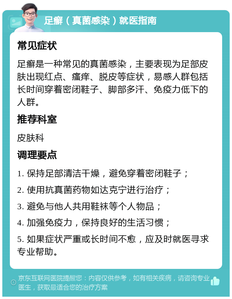 足癣（真菌感染）就医指南 常见症状 足癣是一种常见的真菌感染，主要表现为足部皮肤出现红点、瘙痒、脱皮等症状，易感人群包括长时间穿着密闭鞋子、脚部多汗、免疫力低下的人群。 推荐科室 皮肤科 调理要点 1. 保持足部清洁干燥，避免穿着密闭鞋子； 2. 使用抗真菌药物如达克宁进行治疗； 3. 避免与他人共用鞋袜等个人物品； 4. 加强免疫力，保持良好的生活习惯； 5. 如果症状严重或长时间不愈，应及时就医寻求专业帮助。