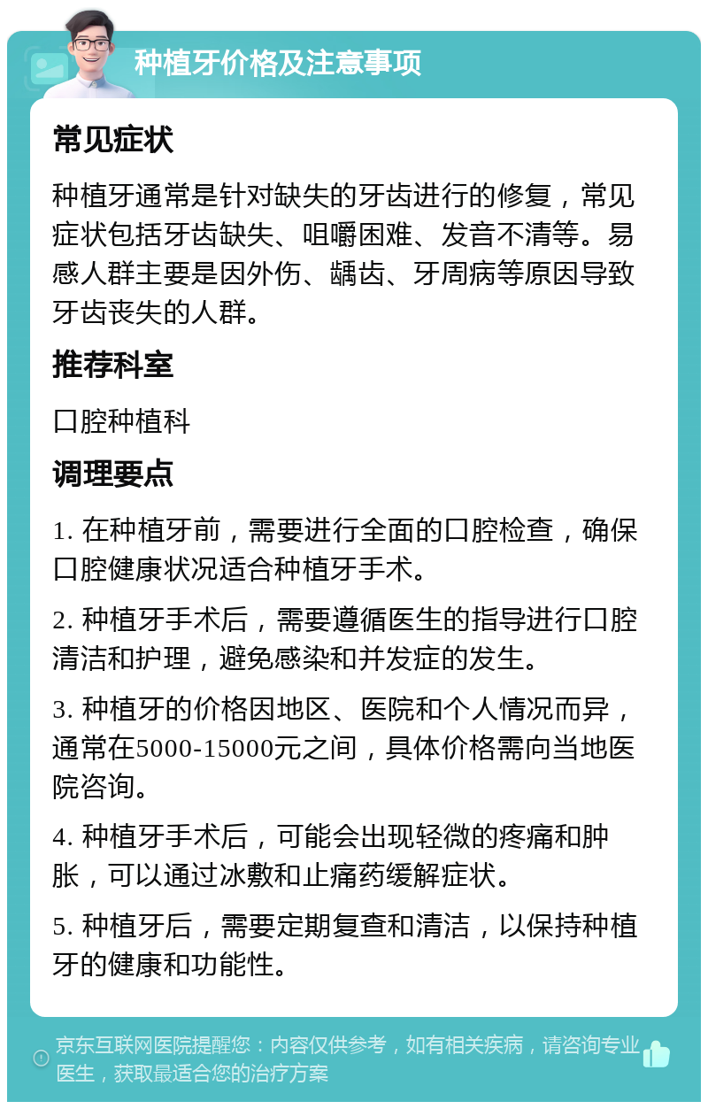 种植牙价格及注意事项 常见症状 种植牙通常是针对缺失的牙齿进行的修复，常见症状包括牙齿缺失、咀嚼困难、发音不清等。易感人群主要是因外伤、龋齿、牙周病等原因导致牙齿丧失的人群。 推荐科室 口腔种植科 调理要点 1. 在种植牙前，需要进行全面的口腔检查，确保口腔健康状况适合种植牙手术。 2. 种植牙手术后，需要遵循医生的指导进行口腔清洁和护理，避免感染和并发症的发生。 3. 种植牙的价格因地区、医院和个人情况而异，通常在5000-15000元之间，具体价格需向当地医院咨询。 4. 种植牙手术后，可能会出现轻微的疼痛和肿胀，可以通过冰敷和止痛药缓解症状。 5. 种植牙后，需要定期复查和清洁，以保持种植牙的健康和功能性。