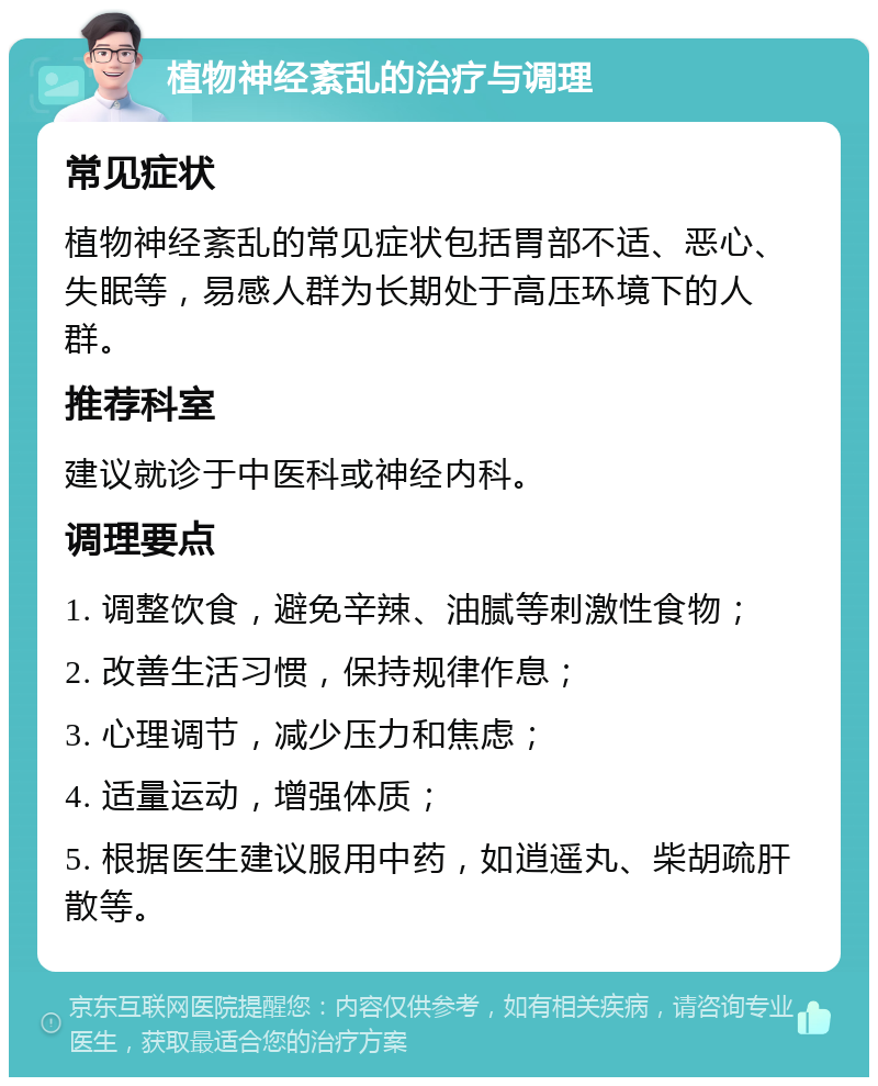 植物神经紊乱的治疗与调理 常见症状 植物神经紊乱的常见症状包括胃部不适、恶心、失眠等，易感人群为长期处于高压环境下的人群。 推荐科室 建议就诊于中医科或神经内科。 调理要点 1. 调整饮食，避免辛辣、油腻等刺激性食物； 2. 改善生活习惯，保持规律作息； 3. 心理调节，减少压力和焦虑； 4. 适量运动，增强体质； 5. 根据医生建议服用中药，如逍遥丸、柴胡疏肝散等。