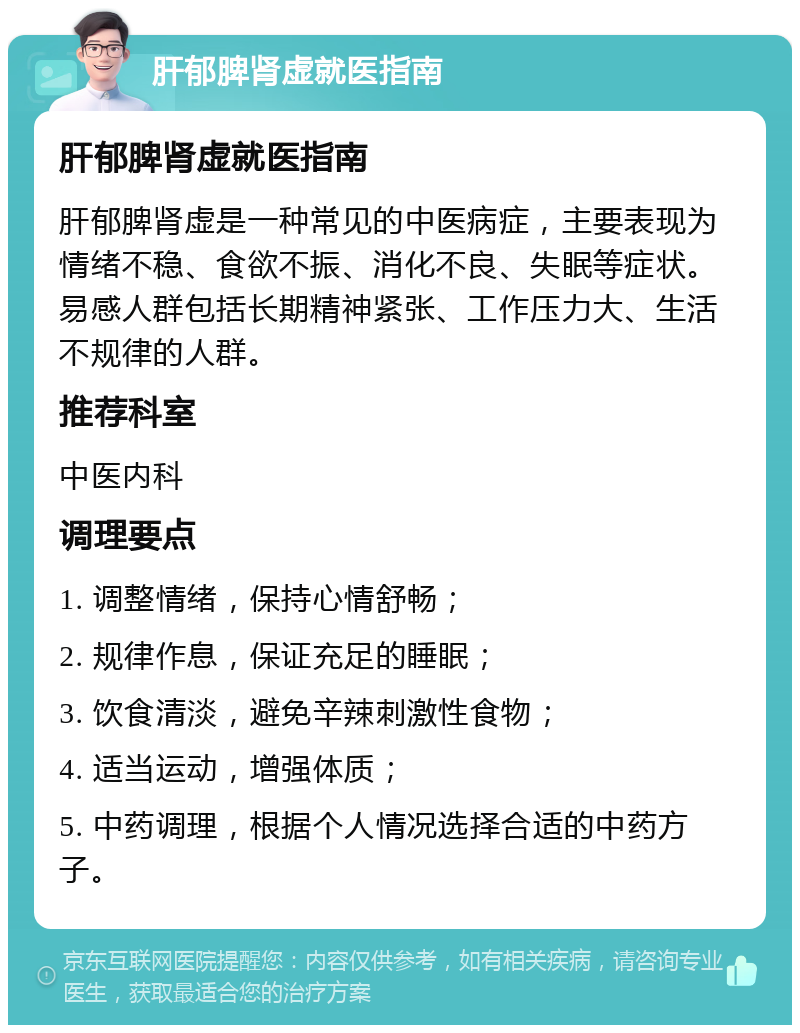 肝郁脾肾虚就医指南 肝郁脾肾虚就医指南 肝郁脾肾虚是一种常见的中医病症，主要表现为情绪不稳、食欲不振、消化不良、失眠等症状。易感人群包括长期精神紧张、工作压力大、生活不规律的人群。 推荐科室 中医内科 调理要点 1. 调整情绪，保持心情舒畅； 2. 规律作息，保证充足的睡眠； 3. 饮食清淡，避免辛辣刺激性食物； 4. 适当运动，增强体质； 5. 中药调理，根据个人情况选择合适的中药方子。