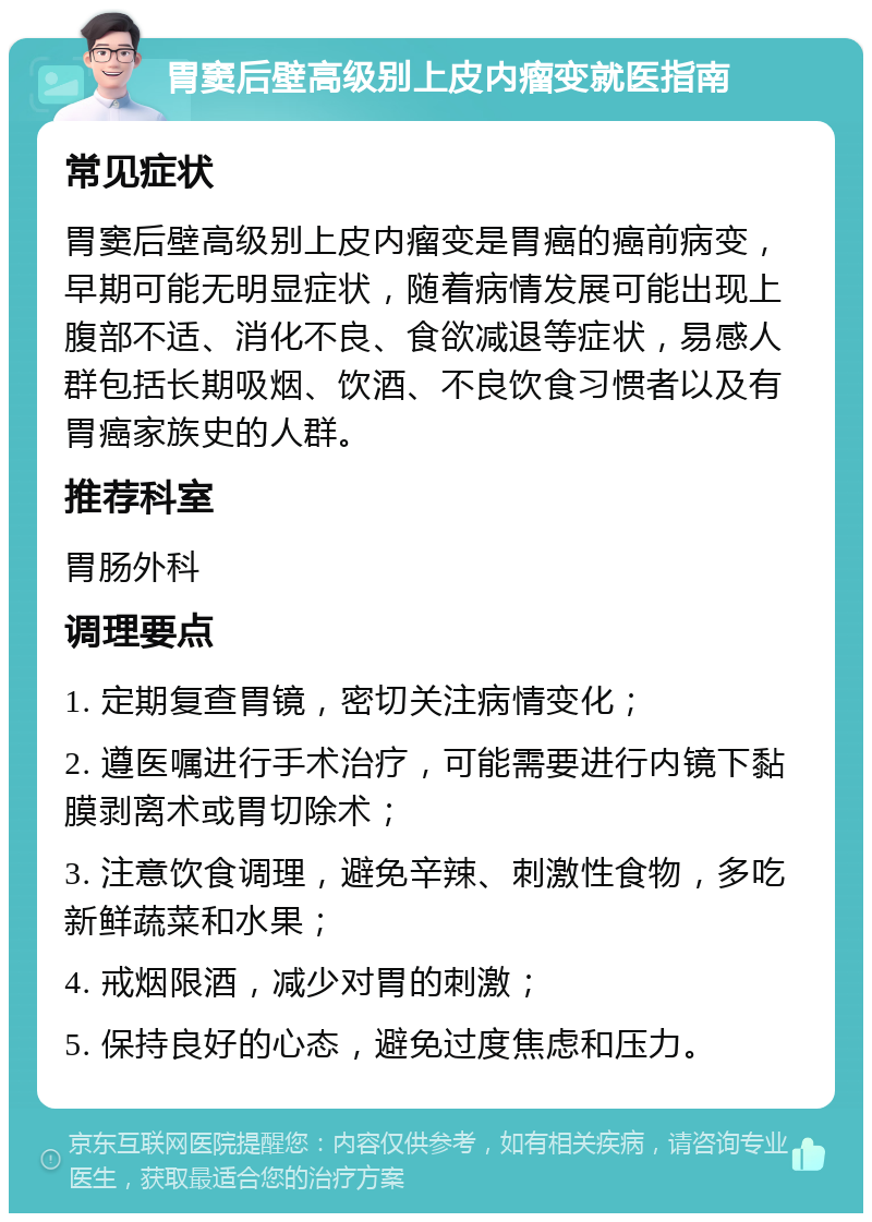 胃窦后壁高级别上皮内瘤变就医指南 常见症状 胃窦后壁高级别上皮内瘤变是胃癌的癌前病变，早期可能无明显症状，随着病情发展可能出现上腹部不适、消化不良、食欲减退等症状，易感人群包括长期吸烟、饮酒、不良饮食习惯者以及有胃癌家族史的人群。 推荐科室 胃肠外科 调理要点 1. 定期复查胃镜，密切关注病情变化； 2. 遵医嘱进行手术治疗，可能需要进行内镜下黏膜剥离术或胃切除术； 3. 注意饮食调理，避免辛辣、刺激性食物，多吃新鲜蔬菜和水果； 4. 戒烟限酒，减少对胃的刺激； 5. 保持良好的心态，避免过度焦虑和压力。