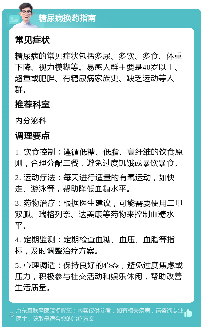 糖尿病换药指南 常见症状 糖尿病的常见症状包括多尿、多饮、多食、体重下降、视力模糊等。易感人群主要是40岁以上、超重或肥胖、有糖尿病家族史、缺乏运动等人群。 推荐科室 内分泌科 调理要点 1. 饮食控制：遵循低糖、低脂、高纤维的饮食原则，合理分配三餐，避免过度饥饿或暴饮暴食。 2. 运动疗法：每天进行适量的有氧运动，如快走、游泳等，帮助降低血糖水平。 3. 药物治疗：根据医生建议，可能需要使用二甲双胍、瑞格列奈、达美康等药物来控制血糖水平。 4. 定期监测：定期检查血糖、血压、血脂等指标，及时调整治疗方案。 5. 心理调适：保持良好的心态，避免过度焦虑或压力，积极参与社交活动和娱乐休闲，帮助改善生活质量。