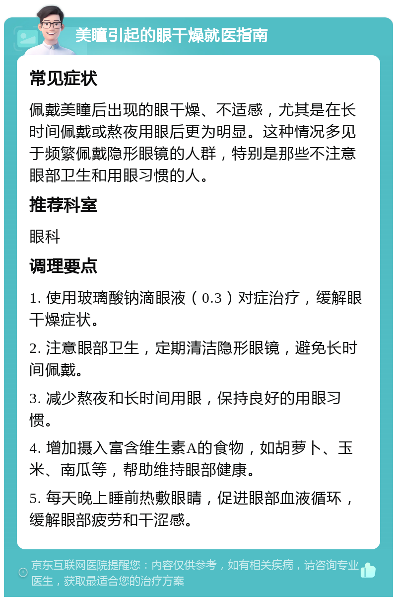 美瞳引起的眼干燥就医指南 常见症状 佩戴美瞳后出现的眼干燥、不适感，尤其是在长时间佩戴或熬夜用眼后更为明显。这种情况多见于频繁佩戴隐形眼镜的人群，特别是那些不注意眼部卫生和用眼习惯的人。 推荐科室 眼科 调理要点 1. 使用玻璃酸钠滴眼液（0.3）对症治疗，缓解眼干燥症状。 2. 注意眼部卫生，定期清洁隐形眼镜，避免长时间佩戴。 3. 减少熬夜和长时间用眼，保持良好的用眼习惯。 4. 增加摄入富含维生素A的食物，如胡萝卜、玉米、南瓜等，帮助维持眼部健康。 5. 每天晚上睡前热敷眼睛，促进眼部血液循环，缓解眼部疲劳和干涩感。