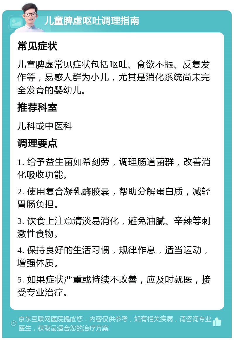 儿童脾虚呕吐调理指南 常见症状 儿童脾虚常见症状包括呕吐、食欲不振、反复发作等，易感人群为小儿，尤其是消化系统尚未完全发育的婴幼儿。 推荐科室 儿科或中医科 调理要点 1. 给予益生菌如希刻劳，调理肠道菌群，改善消化吸收功能。 2. 使用复合凝乳酶胶囊，帮助分解蛋白质，减轻胃肠负担。 3. 饮食上注意清淡易消化，避免油腻、辛辣等刺激性食物。 4. 保持良好的生活习惯，规律作息，适当运动，增强体质。 5. 如果症状严重或持续不改善，应及时就医，接受专业治疗。