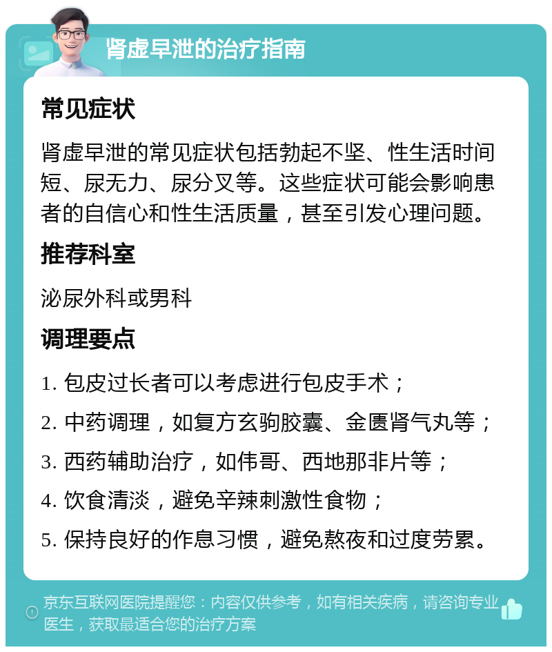 肾虚早泄的治疗指南 常见症状 肾虚早泄的常见症状包括勃起不坚、性生活时间短、尿无力、尿分叉等。这些症状可能会影响患者的自信心和性生活质量，甚至引发心理问题。 推荐科室 泌尿外科或男科 调理要点 1. 包皮过长者可以考虑进行包皮手术； 2. 中药调理，如复方玄驹胶囊、金匮肾气丸等； 3. 西药辅助治疗，如伟哥、西地那非片等； 4. 饮食清淡，避免辛辣刺激性食物； 5. 保持良好的作息习惯，避免熬夜和过度劳累。