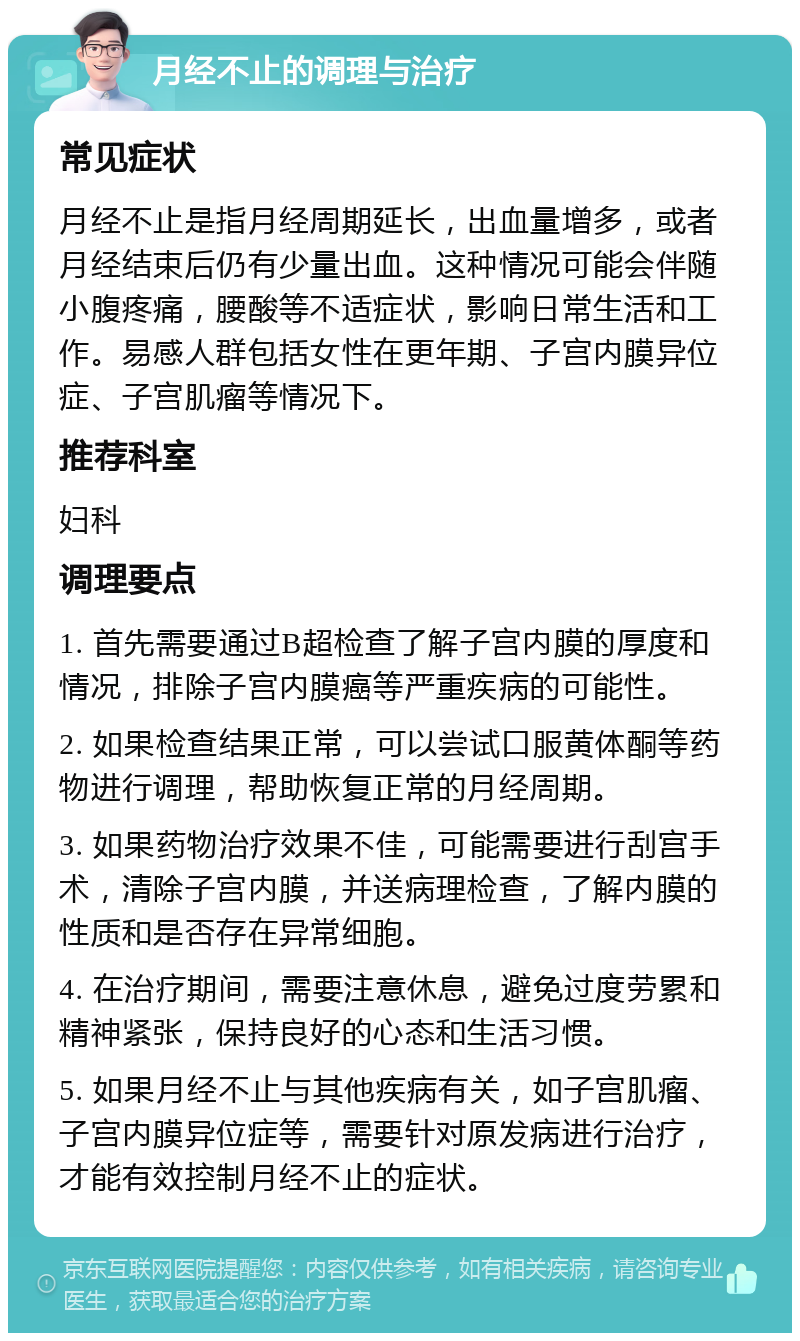 月经不止的调理与治疗 常见症状 月经不止是指月经周期延长，出血量增多，或者月经结束后仍有少量出血。这种情况可能会伴随小腹疼痛，腰酸等不适症状，影响日常生活和工作。易感人群包括女性在更年期、子宫内膜异位症、子宫肌瘤等情况下。 推荐科室 妇科 调理要点 1. 首先需要通过B超检查了解子宫内膜的厚度和情况，排除子宫内膜癌等严重疾病的可能性。 2. 如果检查结果正常，可以尝试口服黄体酮等药物进行调理，帮助恢复正常的月经周期。 3. 如果药物治疗效果不佳，可能需要进行刮宫手术，清除子宫内膜，并送病理检查，了解内膜的性质和是否存在异常细胞。 4. 在治疗期间，需要注意休息，避免过度劳累和精神紧张，保持良好的心态和生活习惯。 5. 如果月经不止与其他疾病有关，如子宫肌瘤、子宫内膜异位症等，需要针对原发病进行治疗，才能有效控制月经不止的症状。