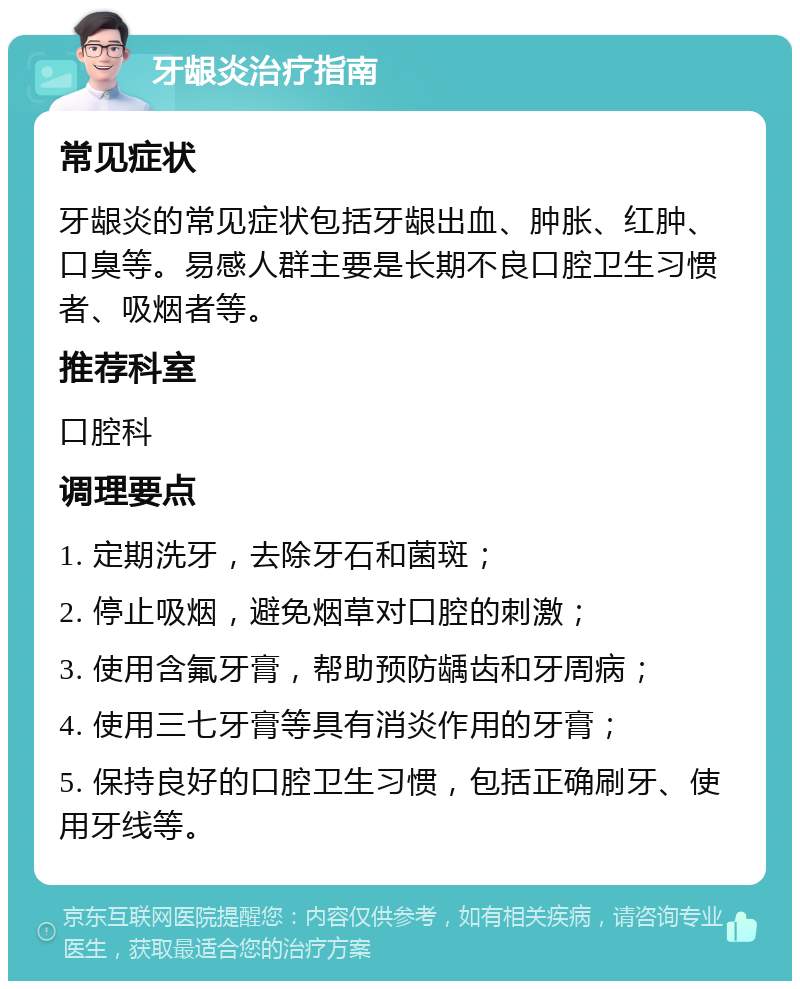 牙龈炎治疗指南 常见症状 牙龈炎的常见症状包括牙龈出血、肿胀、红肿、口臭等。易感人群主要是长期不良口腔卫生习惯者、吸烟者等。 推荐科室 口腔科 调理要点 1. 定期洗牙，去除牙石和菌斑； 2. 停止吸烟，避免烟草对口腔的刺激； 3. 使用含氟牙膏，帮助预防龋齿和牙周病； 4. 使用三七牙膏等具有消炎作用的牙膏； 5. 保持良好的口腔卫生习惯，包括正确刷牙、使用牙线等。