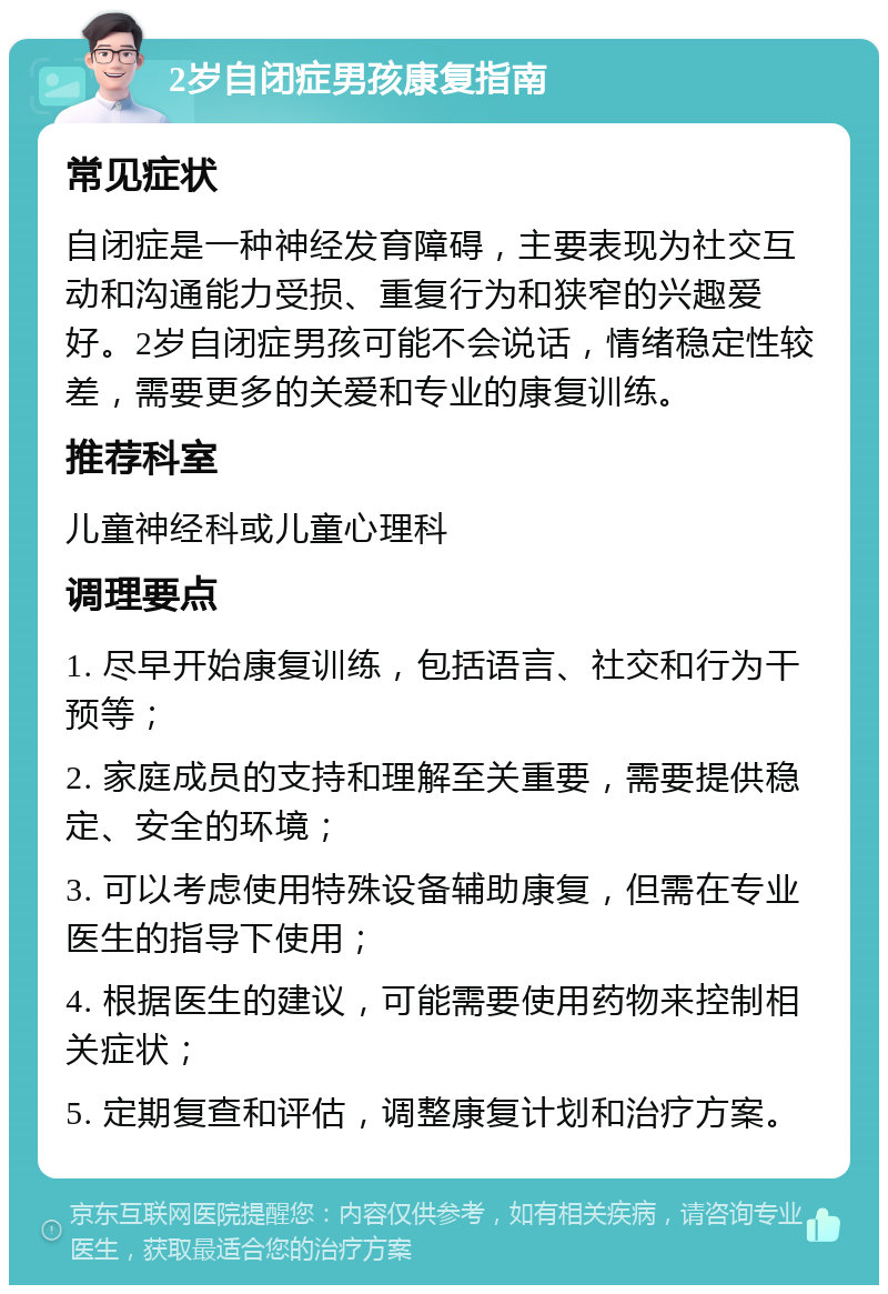 2岁自闭症男孩康复指南 常见症状 自闭症是一种神经发育障碍，主要表现为社交互动和沟通能力受损、重复行为和狭窄的兴趣爱好。2岁自闭症男孩可能不会说话，情绪稳定性较差，需要更多的关爱和专业的康复训练。 推荐科室 儿童神经科或儿童心理科 调理要点 1. 尽早开始康复训练，包括语言、社交和行为干预等； 2. 家庭成员的支持和理解至关重要，需要提供稳定、安全的环境； 3. 可以考虑使用特殊设备辅助康复，但需在专业医生的指导下使用； 4. 根据医生的建议，可能需要使用药物来控制相关症状； 5. 定期复查和评估，调整康复计划和治疗方案。