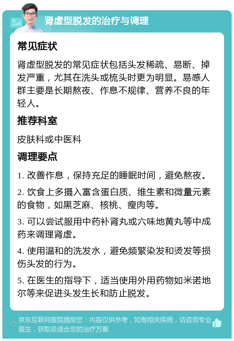 肾虚型脱发的治疗与调理 常见症状 肾虚型脱发的常见症状包括头发稀疏、易断、掉发严重，尤其在洗头或梳头时更为明显。易感人群主要是长期熬夜、作息不规律、营养不良的年轻人。 推荐科室 皮肤科或中医科 调理要点 1. 改善作息，保持充足的睡眠时间，避免熬夜。 2. 饮食上多摄入富含蛋白质、维生素和微量元素的食物，如黑芝麻、核桃、瘦肉等。 3. 可以尝试服用中药补肾丸或六味地黄丸等中成药来调理肾虚。 4. 使用温和的洗发水，避免频繁染发和烫发等损伤头发的行为。 5. 在医生的指导下，适当使用外用药物如米诺地尔等来促进头发生长和防止脱发。