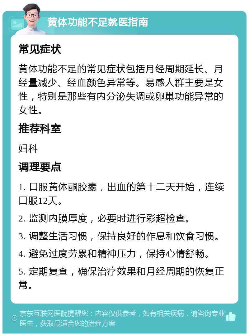 黄体功能不足就医指南 常见症状 黄体功能不足的常见症状包括月经周期延长、月经量减少、经血颜色异常等。易感人群主要是女性，特别是那些有内分泌失调或卵巢功能异常的女性。 推荐科室 妇科 调理要点 1. 口服黄体酮胶囊，出血的第十二天开始，连续口服12天。 2. 监测内膜厚度，必要时进行彩超检查。 3. 调整生活习惯，保持良好的作息和饮食习惯。 4. 避免过度劳累和精神压力，保持心情舒畅。 5. 定期复查，确保治疗效果和月经周期的恢复正常。