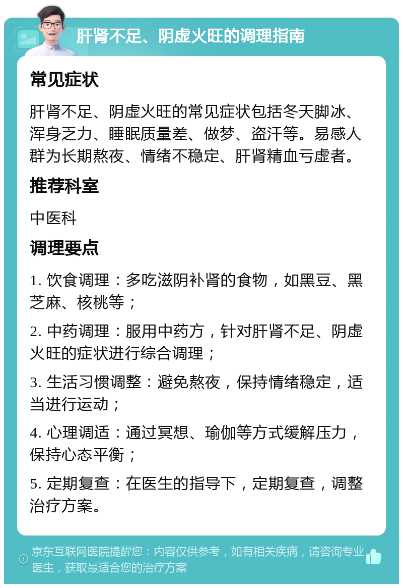 肝肾不足、阴虚火旺的调理指南 常见症状 肝肾不足、阴虚火旺的常见症状包括冬天脚冰、浑身乏力、睡眠质量差、做梦、盗汗等。易感人群为长期熬夜、情绪不稳定、肝肾精血亏虚者。 推荐科室 中医科 调理要点 1. 饮食调理：多吃滋阴补肾的食物，如黑豆、黑芝麻、核桃等； 2. 中药调理：服用中药方，针对肝肾不足、阴虚火旺的症状进行综合调理； 3. 生活习惯调整：避免熬夜，保持情绪稳定，适当进行运动； 4. 心理调适：通过冥想、瑜伽等方式缓解压力，保持心态平衡； 5. 定期复查：在医生的指导下，定期复查，调整治疗方案。