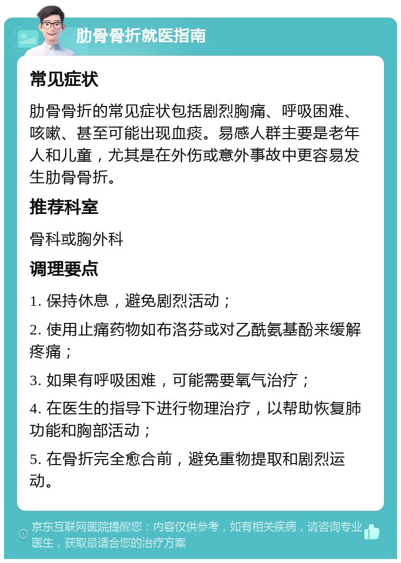 肋骨骨折就医指南 常见症状 肋骨骨折的常见症状包括剧烈胸痛、呼吸困难、咳嗽、甚至可能出现血痰。易感人群主要是老年人和儿童，尤其是在外伤或意外事故中更容易发生肋骨骨折。 推荐科室 骨科或胸外科 调理要点 1. 保持休息，避免剧烈活动； 2. 使用止痛药物如布洛芬或对乙酰氨基酚来缓解疼痛； 3. 如果有呼吸困难，可能需要氧气治疗； 4. 在医生的指导下进行物理治疗，以帮助恢复肺功能和胸部活动； 5. 在骨折完全愈合前，避免重物提取和剧烈运动。