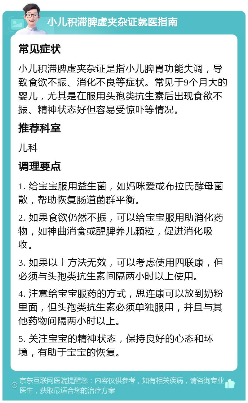 小儿积滞脾虚夹杂证就医指南 常见症状 小儿积滞脾虚夹杂证是指小儿脾胃功能失调，导致食欲不振、消化不良等症状。常见于9个月大的婴儿，尤其是在服用头孢类抗生素后出现食欲不振、精神状态好但容易受惊吓等情况。 推荐科室 儿科 调理要点 1. 给宝宝服用益生菌，如妈咪爱或布拉氏酵母菌散，帮助恢复肠道菌群平衡。 2. 如果食欲仍然不振，可以给宝宝服用助消化药物，如神曲消食或醒脾养儿颗粒，促进消化吸收。 3. 如果以上方法无效，可以考虑使用四联康，但必须与头孢类抗生素间隔两小时以上使用。 4. 注意给宝宝服药的方式，思连康可以放到奶粉里面，但头孢类抗生素必须单独服用，并且与其他药物间隔两小时以上。 5. 关注宝宝的精神状态，保持良好的心态和环境，有助于宝宝的恢复。