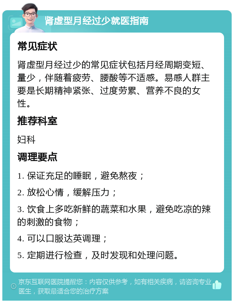 肾虚型月经过少就医指南 常见症状 肾虚型月经过少的常见症状包括月经周期变短、量少，伴随着疲劳、腰酸等不适感。易感人群主要是长期精神紧张、过度劳累、营养不良的女性。 推荐科室 妇科 调理要点 1. 保证充足的睡眠，避免熬夜； 2. 放松心情，缓解压力； 3. 饮食上多吃新鲜的蔬菜和水果，避免吃凉的辣的刺激的食物； 4. 可以口服达英调理； 5. 定期进行检查，及时发现和处理问题。