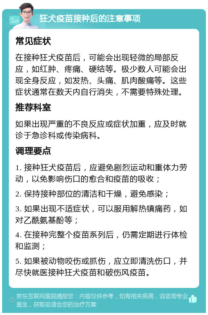 狂犬疫苗接种后的注意事项 常见症状 在接种狂犬疫苗后，可能会出现轻微的局部反应，如红肿、疼痛、硬结等。极少数人可能会出现全身反应，如发热、头痛、肌肉酸痛等。这些症状通常在数天内自行消失，不需要特殊处理。 推荐科室 如果出现严重的不良反应或症状加重，应及时就诊于急诊科或传染病科。 调理要点 1. 接种狂犬疫苗后，应避免剧烈运动和重体力劳动，以免影响伤口的愈合和疫苗的吸收； 2. 保持接种部位的清洁和干燥，避免感染； 3. 如果出现不适症状，可以服用解热镇痛药，如对乙酰氨基酚等； 4. 在接种完整个疫苗系列后，仍需定期进行体检和监测； 5. 如果被动物咬伤或抓伤，应立即清洗伤口，并尽快就医接种狂犬疫苗和破伤风疫苗。