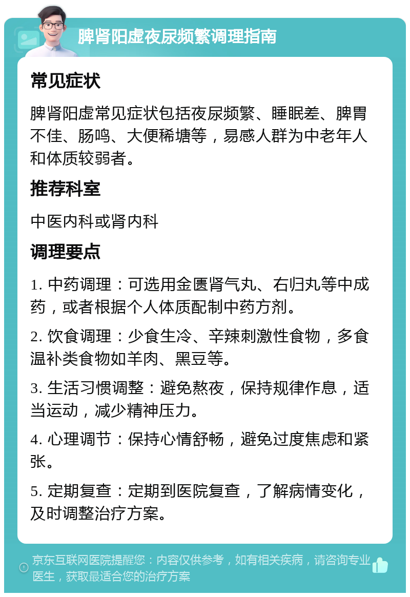 脾肾阳虚夜尿频繁调理指南 常见症状 脾肾阳虚常见症状包括夜尿频繁、睡眠差、脾胃不佳、肠鸣、大便稀塘等，易感人群为中老年人和体质较弱者。 推荐科室 中医内科或肾内科 调理要点 1. 中药调理：可选用金匮肾气丸、右归丸等中成药，或者根据个人体质配制中药方剂。 2. 饮食调理：少食生冷、辛辣刺激性食物，多食温补类食物如羊肉、黑豆等。 3. 生活习惯调整：避免熬夜，保持规律作息，适当运动，减少精神压力。 4. 心理调节：保持心情舒畅，避免过度焦虑和紧张。 5. 定期复查：定期到医院复查，了解病情变化，及时调整治疗方案。