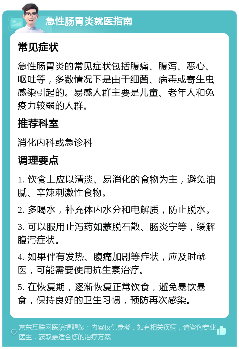 急性肠胃炎就医指南 常见症状 急性肠胃炎的常见症状包括腹痛、腹泻、恶心、呕吐等，多数情况下是由于细菌、病毒或寄生虫感染引起的。易感人群主要是儿童、老年人和免疫力较弱的人群。 推荐科室 消化内科或急诊科 调理要点 1. 饮食上应以清淡、易消化的食物为主，避免油腻、辛辣刺激性食物。 2. 多喝水，补充体内水分和电解质，防止脱水。 3. 可以服用止泻药如蒙脱石散、肠炎宁等，缓解腹泻症状。 4. 如果伴有发热、腹痛加剧等症状，应及时就医，可能需要使用抗生素治疗。 5. 在恢复期，逐渐恢复正常饮食，避免暴饮暴食，保持良好的卫生习惯，预防再次感染。