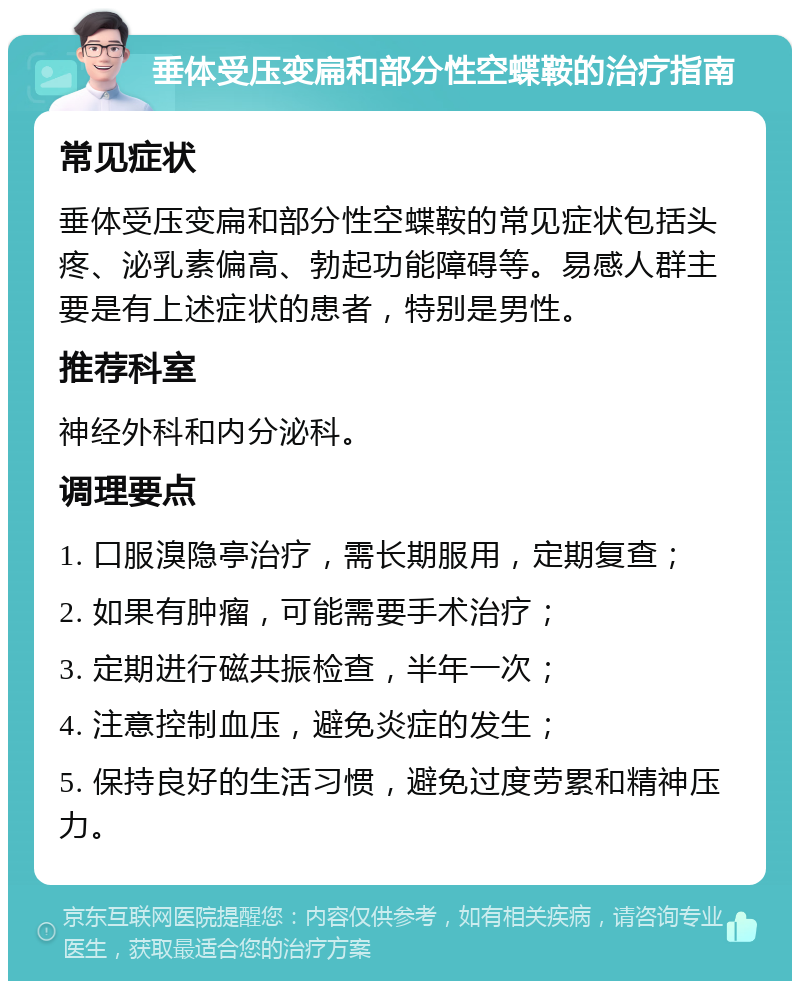 垂体受压变扁和部分性空蝶鞍的治疗指南 常见症状 垂体受压变扁和部分性空蝶鞍的常见症状包括头疼、泌乳素偏高、勃起功能障碍等。易感人群主要是有上述症状的患者，特别是男性。 推荐科室 神经外科和内分泌科。 调理要点 1. 口服溴隐亭治疗，需长期服用，定期复查； 2. 如果有肿瘤，可能需要手术治疗； 3. 定期进行磁共振检查，半年一次； 4. 注意控制血压，避免炎症的发生； 5. 保持良好的生活习惯，避免过度劳累和精神压力。