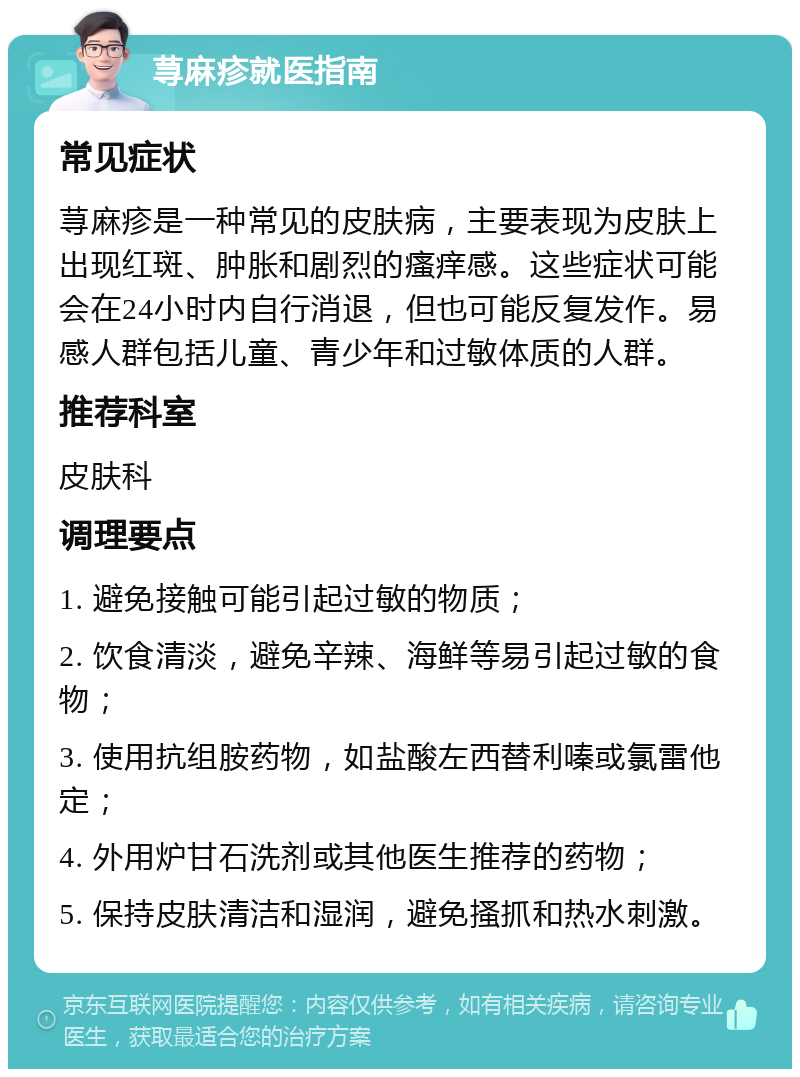 荨麻疹就医指南 常见症状 荨麻疹是一种常见的皮肤病，主要表现为皮肤上出现红斑、肿胀和剧烈的瘙痒感。这些症状可能会在24小时内自行消退，但也可能反复发作。易感人群包括儿童、青少年和过敏体质的人群。 推荐科室 皮肤科 调理要点 1. 避免接触可能引起过敏的物质； 2. 饮食清淡，避免辛辣、海鲜等易引起过敏的食物； 3. 使用抗组胺药物，如盐酸左西替利嗪或氯雷他定； 4. 外用炉甘石洗剂或其他医生推荐的药物； 5. 保持皮肤清洁和湿润，避免搔抓和热水刺激。