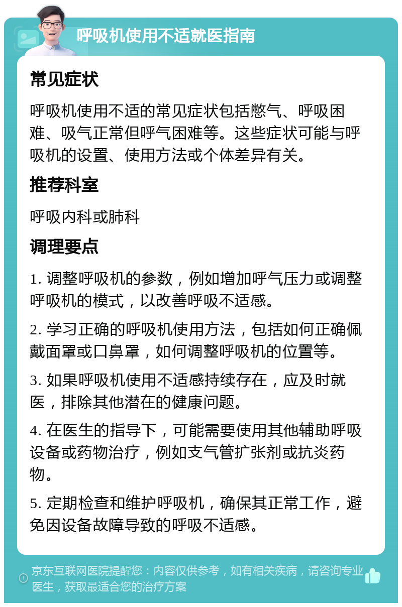 呼吸机使用不适就医指南 常见症状 呼吸机使用不适的常见症状包括憋气、呼吸困难、吸气正常但呼气困难等。这些症状可能与呼吸机的设置、使用方法或个体差异有关。 推荐科室 呼吸内科或肺科 调理要点 1. 调整呼吸机的参数，例如增加呼气压力或调整呼吸机的模式，以改善呼吸不适感。 2. 学习正确的呼吸机使用方法，包括如何正确佩戴面罩或口鼻罩，如何调整呼吸机的位置等。 3. 如果呼吸机使用不适感持续存在，应及时就医，排除其他潜在的健康问题。 4. 在医生的指导下，可能需要使用其他辅助呼吸设备或药物治疗，例如支气管扩张剂或抗炎药物。 5. 定期检查和维护呼吸机，确保其正常工作，避免因设备故障导致的呼吸不适感。