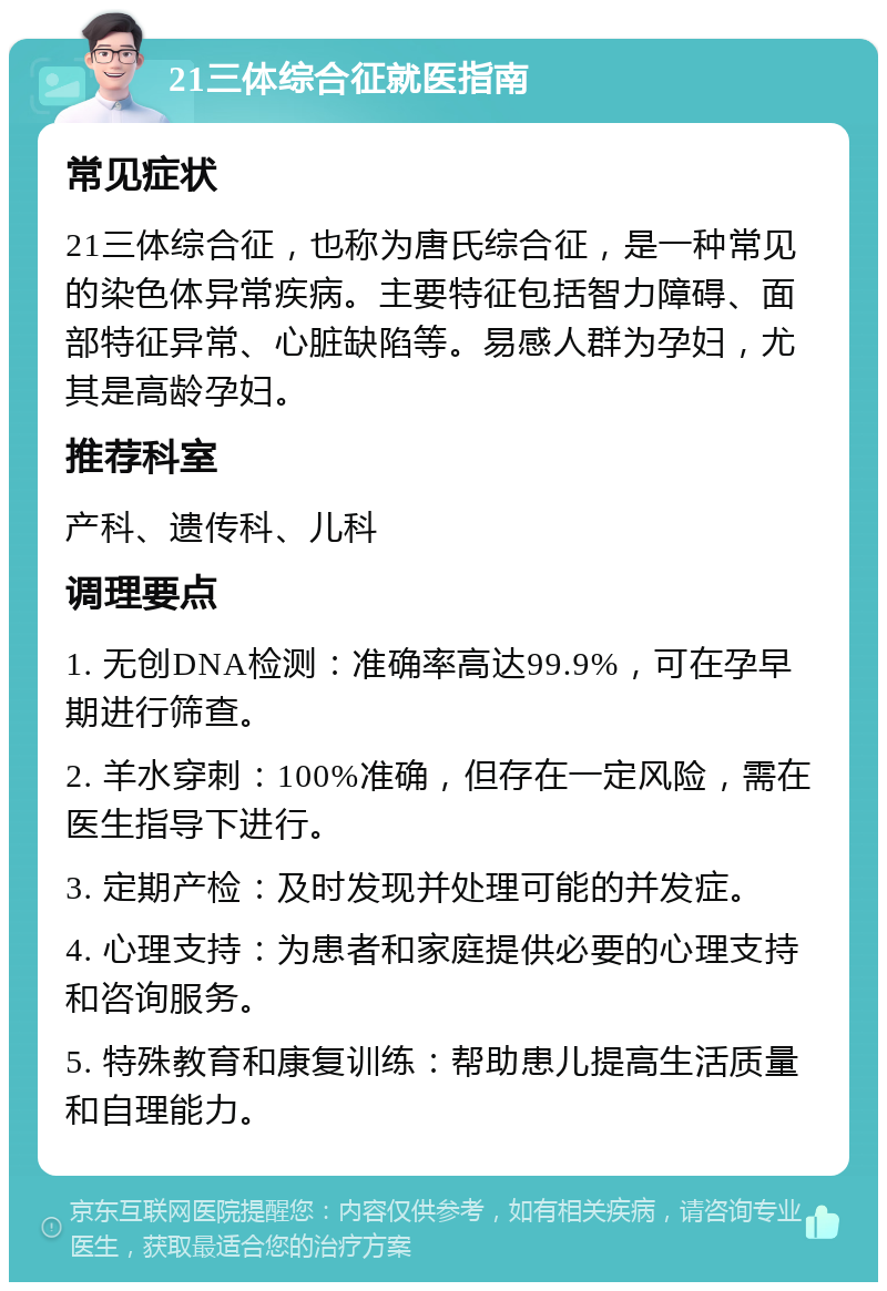 21三体综合征就医指南 常见症状 21三体综合征，也称为唐氏综合征，是一种常见的染色体异常疾病。主要特征包括智力障碍、面部特征异常、心脏缺陷等。易感人群为孕妇，尤其是高龄孕妇。 推荐科室 产科、遗传科、儿科 调理要点 1. 无创DNA检测：准确率高达99.9%，可在孕早期进行筛查。 2. 羊水穿刺：100%准确，但存在一定风险，需在医生指导下进行。 3. 定期产检：及时发现并处理可能的并发症。 4. 心理支持：为患者和家庭提供必要的心理支持和咨询服务。 5. 特殊教育和康复训练：帮助患儿提高生活质量和自理能力。