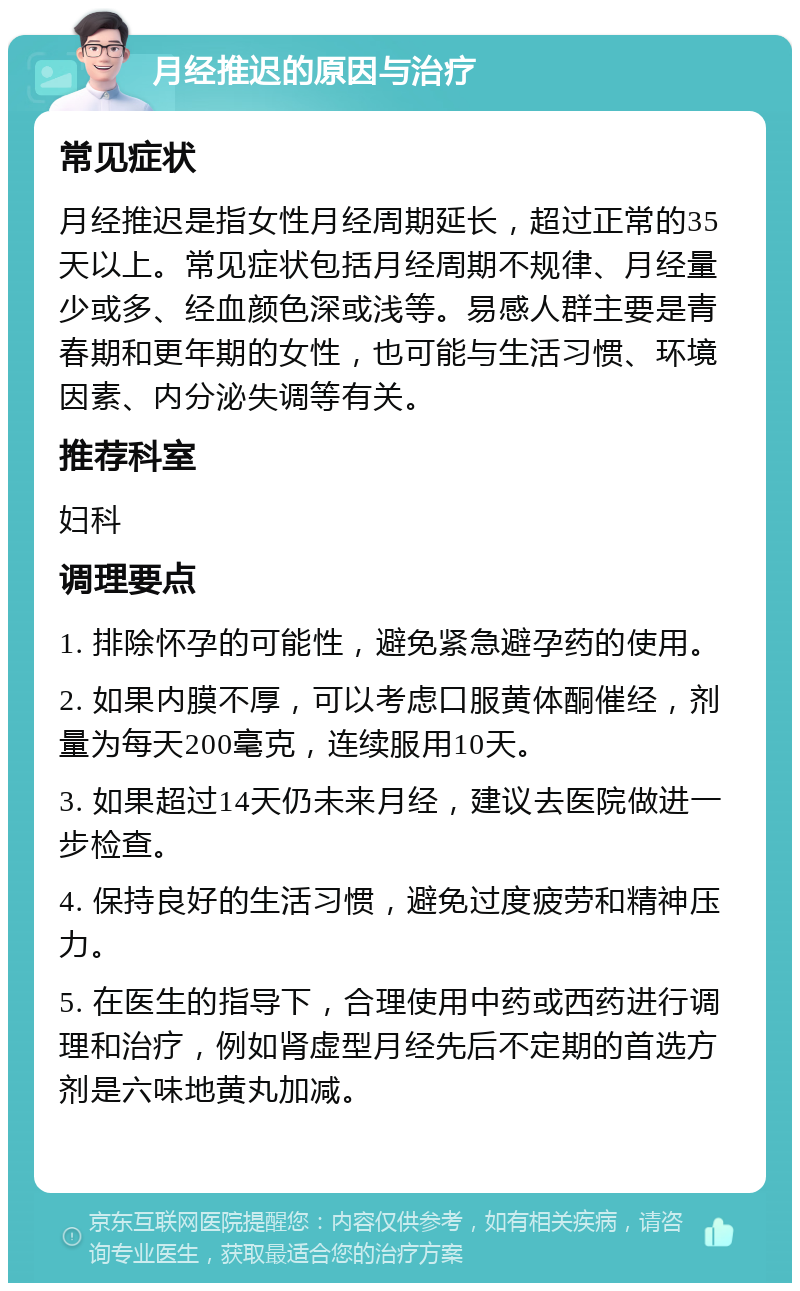 月经推迟的原因与治疗 常见症状 月经推迟是指女性月经周期延长，超过正常的35天以上。常见症状包括月经周期不规律、月经量少或多、经血颜色深或浅等。易感人群主要是青春期和更年期的女性，也可能与生活习惯、环境因素、内分泌失调等有关。 推荐科室 妇科 调理要点 1. 排除怀孕的可能性，避免紧急避孕药的使用。 2. 如果内膜不厚，可以考虑口服黄体酮催经，剂量为每天200毫克，连续服用10天。 3. 如果超过14天仍未来月经，建议去医院做进一步检查。 4. 保持良好的生活习惯，避免过度疲劳和精神压力。 5. 在医生的指导下，合理使用中药或西药进行调理和治疗，例如肾虚型月经先后不定期的首选方剂是六味地黄丸加减。