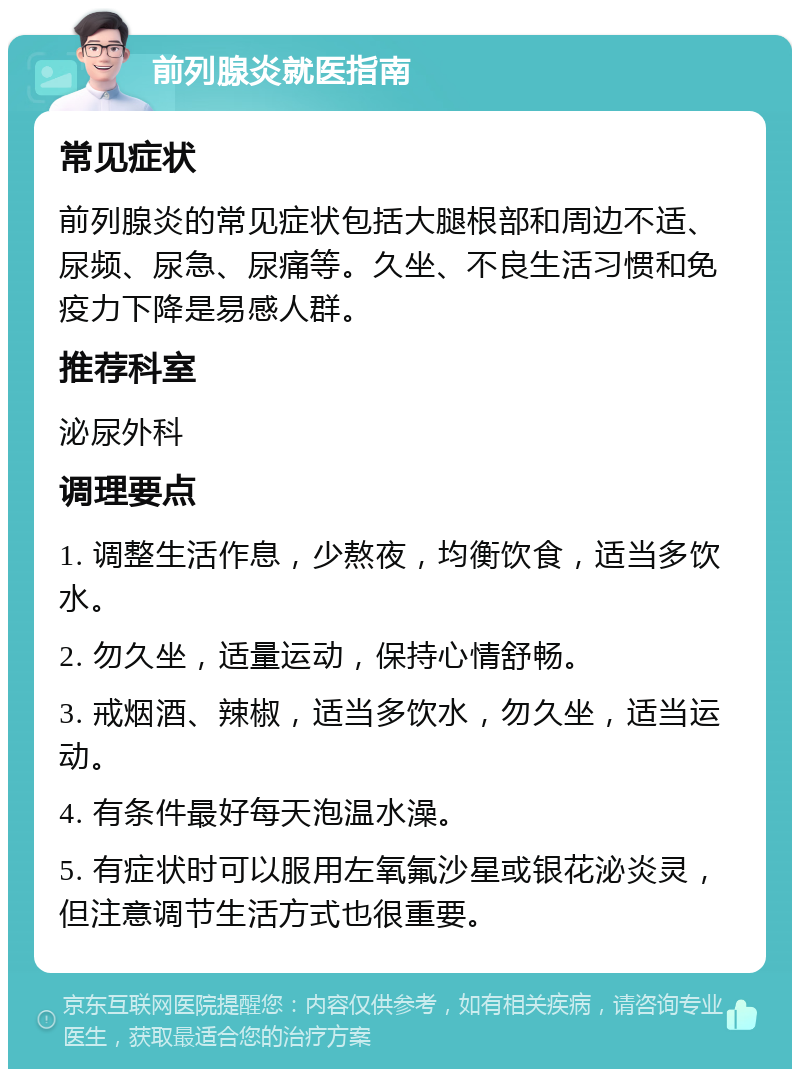 前列腺炎就医指南 常见症状 前列腺炎的常见症状包括大腿根部和周边不适、尿频、尿急、尿痛等。久坐、不良生活习惯和免疫力下降是易感人群。 推荐科室 泌尿外科 调理要点 1. 调整生活作息，少熬夜，均衡饮食，适当多饮水。 2. 勿久坐，适量运动，保持心情舒畅。 3. 戒烟酒、辣椒，适当多饮水，勿久坐，适当运动。 4. 有条件最好每天泡温水澡。 5. 有症状时可以服用左氧氟沙星或银花泌炎灵，但注意调节生活方式也很重要。