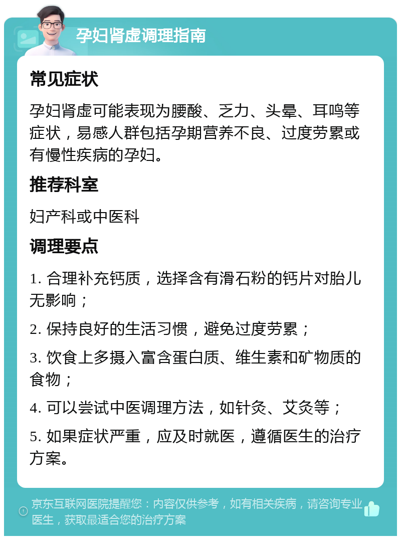 孕妇肾虚调理指南 常见症状 孕妇肾虚可能表现为腰酸、乏力、头晕、耳鸣等症状，易感人群包括孕期营养不良、过度劳累或有慢性疾病的孕妇。 推荐科室 妇产科或中医科 调理要点 1. 合理补充钙质，选择含有滑石粉的钙片对胎儿无影响； 2. 保持良好的生活习惯，避免过度劳累； 3. 饮食上多摄入富含蛋白质、维生素和矿物质的食物； 4. 可以尝试中医调理方法，如针灸、艾灸等； 5. 如果症状严重，应及时就医，遵循医生的治疗方案。