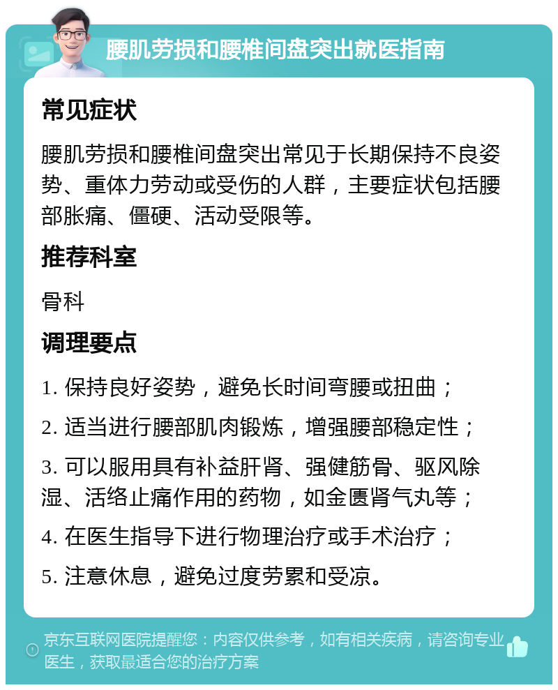 腰肌劳损和腰椎间盘突出就医指南 常见症状 腰肌劳损和腰椎间盘突出常见于长期保持不良姿势、重体力劳动或受伤的人群，主要症状包括腰部胀痛、僵硬、活动受限等。 推荐科室 骨科 调理要点 1. 保持良好姿势，避免长时间弯腰或扭曲； 2. 适当进行腰部肌肉锻炼，增强腰部稳定性； 3. 可以服用具有补益肝肾、强健筋骨、驱风除湿、活络止痛作用的药物，如金匮肾气丸等； 4. 在医生指导下进行物理治疗或手术治疗； 5. 注意休息，避免过度劳累和受凉。