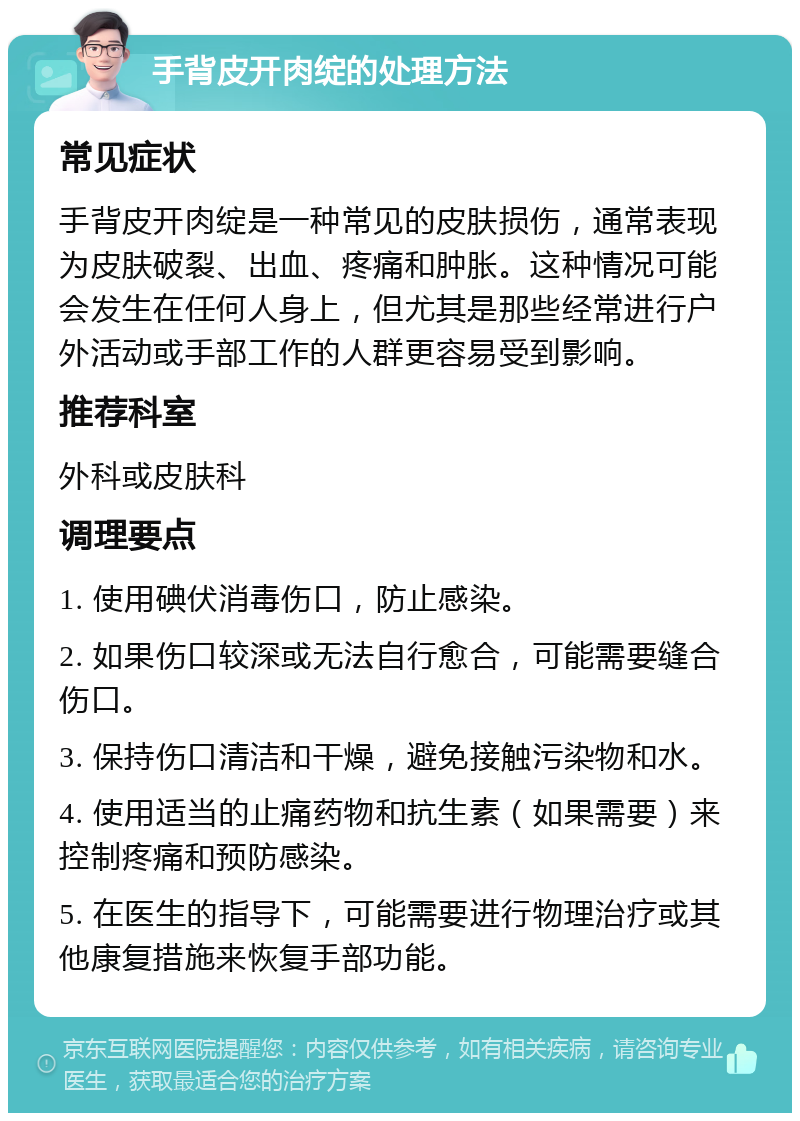 手背皮开肉绽的处理方法 常见症状 手背皮开肉绽是一种常见的皮肤损伤，通常表现为皮肤破裂、出血、疼痛和肿胀。这种情况可能会发生在任何人身上，但尤其是那些经常进行户外活动或手部工作的人群更容易受到影响。 推荐科室 外科或皮肤科 调理要点 1. 使用碘伏消毒伤口，防止感染。 2. 如果伤口较深或无法自行愈合，可能需要缝合伤口。 3. 保持伤口清洁和干燥，避免接触污染物和水。 4. 使用适当的止痛药物和抗生素（如果需要）来控制疼痛和预防感染。 5. 在医生的指导下，可能需要进行物理治疗或其他康复措施来恢复手部功能。