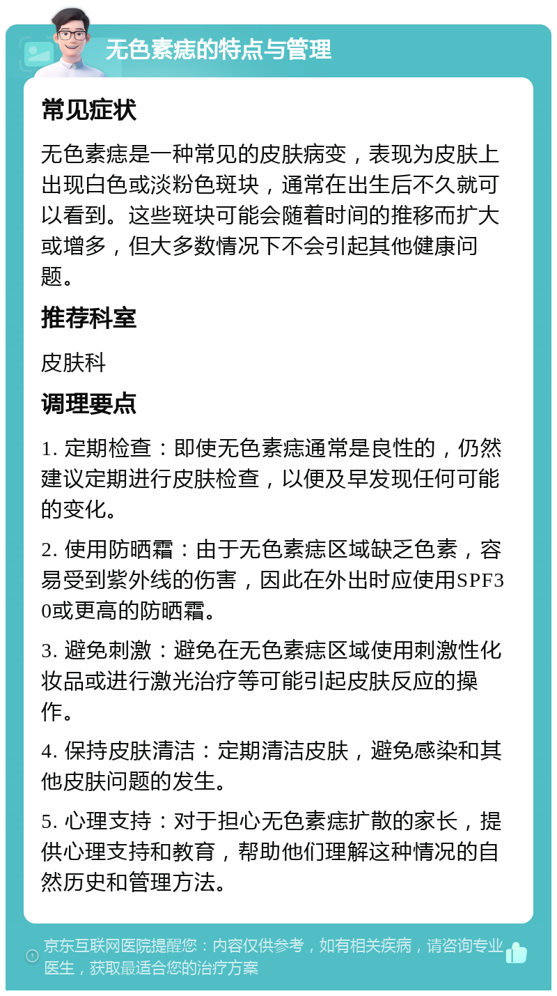 无色素痣的特点与管理 常见症状 无色素痣是一种常见的皮肤病变，表现为皮肤上出现白色或淡粉色斑块，通常在出生后不久就可以看到。这些斑块可能会随着时间的推移而扩大或增多，但大多数情况下不会引起其他健康问题。 推荐科室 皮肤科 调理要点 1. 定期检查：即使无色素痣通常是良性的，仍然建议定期进行皮肤检查，以便及早发现任何可能的变化。 2. 使用防晒霜：由于无色素痣区域缺乏色素，容易受到紫外线的伤害，因此在外出时应使用SPF30或更高的防晒霜。 3. 避免刺激：避免在无色素痣区域使用刺激性化妆品或进行激光治疗等可能引起皮肤反应的操作。 4. 保持皮肤清洁：定期清洁皮肤，避免感染和其他皮肤问题的发生。 5. 心理支持：对于担心无色素痣扩散的家长，提供心理支持和教育，帮助他们理解这种情况的自然历史和管理方法。