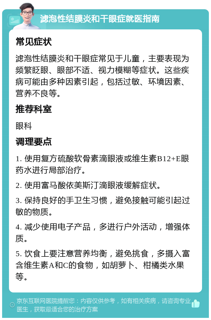 滤泡性结膜炎和干眼症就医指南 常见症状 滤泡性结膜炎和干眼症常见于儿童，主要表现为频繁眨眼、眼部不适、视力模糊等症状。这些疾病可能由多种因素引起，包括过敏、环境因素、营养不良等。 推荐科室 眼科 调理要点 1. 使用复方硫酸软骨素滴眼液或维生素B12+E眼药水进行局部治疗。 2. 使用富马酸依美斯汀滴眼液缓解症状。 3. 保持良好的手卫生习惯，避免接触可能引起过敏的物质。 4. 减少使用电子产品，多进行户外活动，增强体质。 5. 饮食上要注意营养均衡，避免挑食，多摄入富含维生素A和C的食物，如胡萝卜、柑橘类水果等。