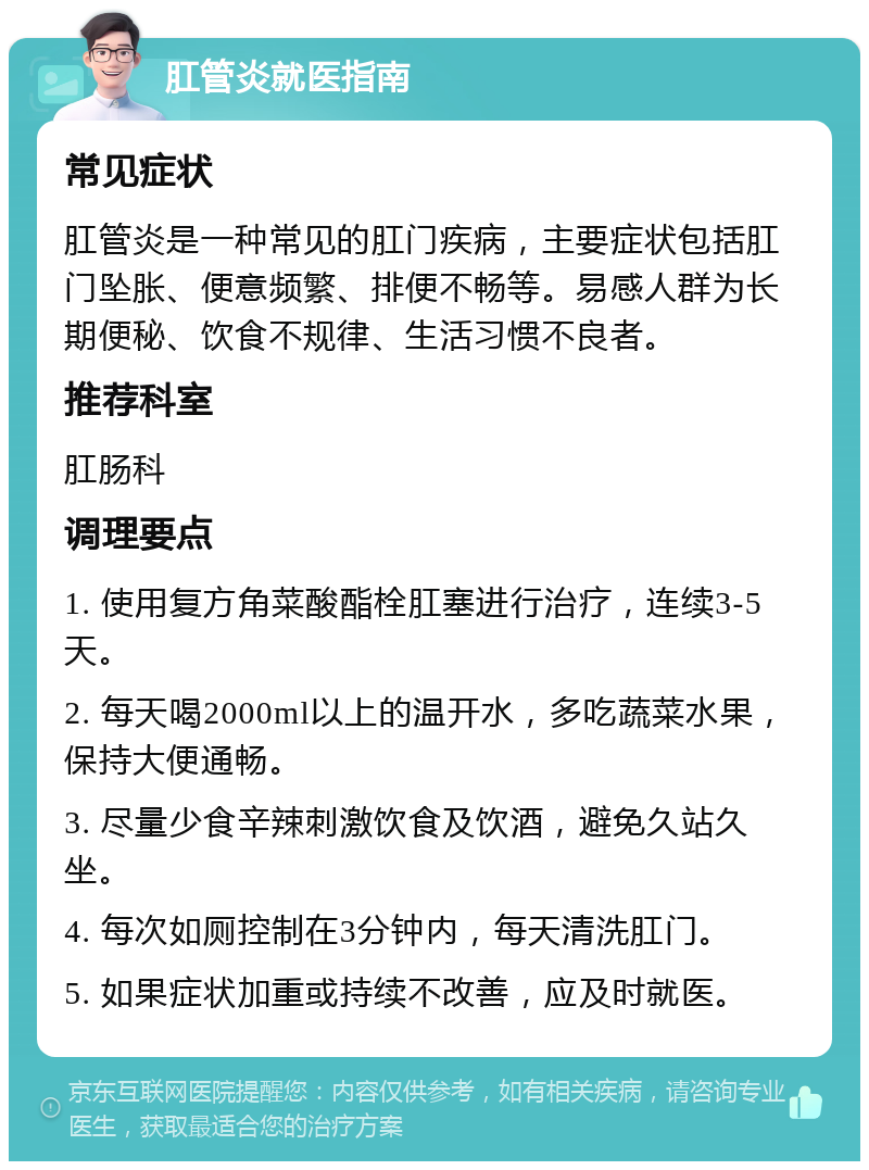 肛管炎就医指南 常见症状 肛管炎是一种常见的肛门疾病，主要症状包括肛门坠胀、便意频繁、排便不畅等。易感人群为长期便秘、饮食不规律、生活习惯不良者。 推荐科室 肛肠科 调理要点 1. 使用复方角菜酸酯栓肛塞进行治疗，连续3-5天。 2. 每天喝2000ml以上的温开水，多吃蔬菜水果，保持大便通畅。 3. 尽量少食辛辣刺激饮食及饮酒，避免久站久坐。 4. 每次如厕控制在3分钟内，每天清洗肛门。 5. 如果症状加重或持续不改善，应及时就医。