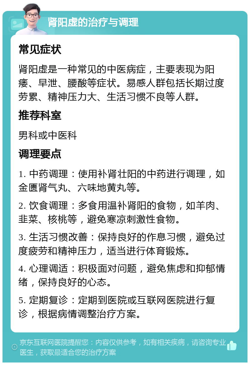 肾阳虚的治疗与调理 常见症状 肾阳虚是一种常见的中医病症，主要表现为阳痿、早泄、腰酸等症状。易感人群包括长期过度劳累、精神压力大、生活习惯不良等人群。 推荐科室 男科或中医科 调理要点 1. 中药调理：使用补肾壮阳的中药进行调理，如金匮肾气丸、六味地黄丸等。 2. 饮食调理：多食用温补肾阳的食物，如羊肉、韭菜、核桃等，避免寒凉刺激性食物。 3. 生活习惯改善：保持良好的作息习惯，避免过度疲劳和精神压力，适当进行体育锻炼。 4. 心理调适：积极面对问题，避免焦虑和抑郁情绪，保持良好的心态。 5. 定期复诊：定期到医院或互联网医院进行复诊，根据病情调整治疗方案。