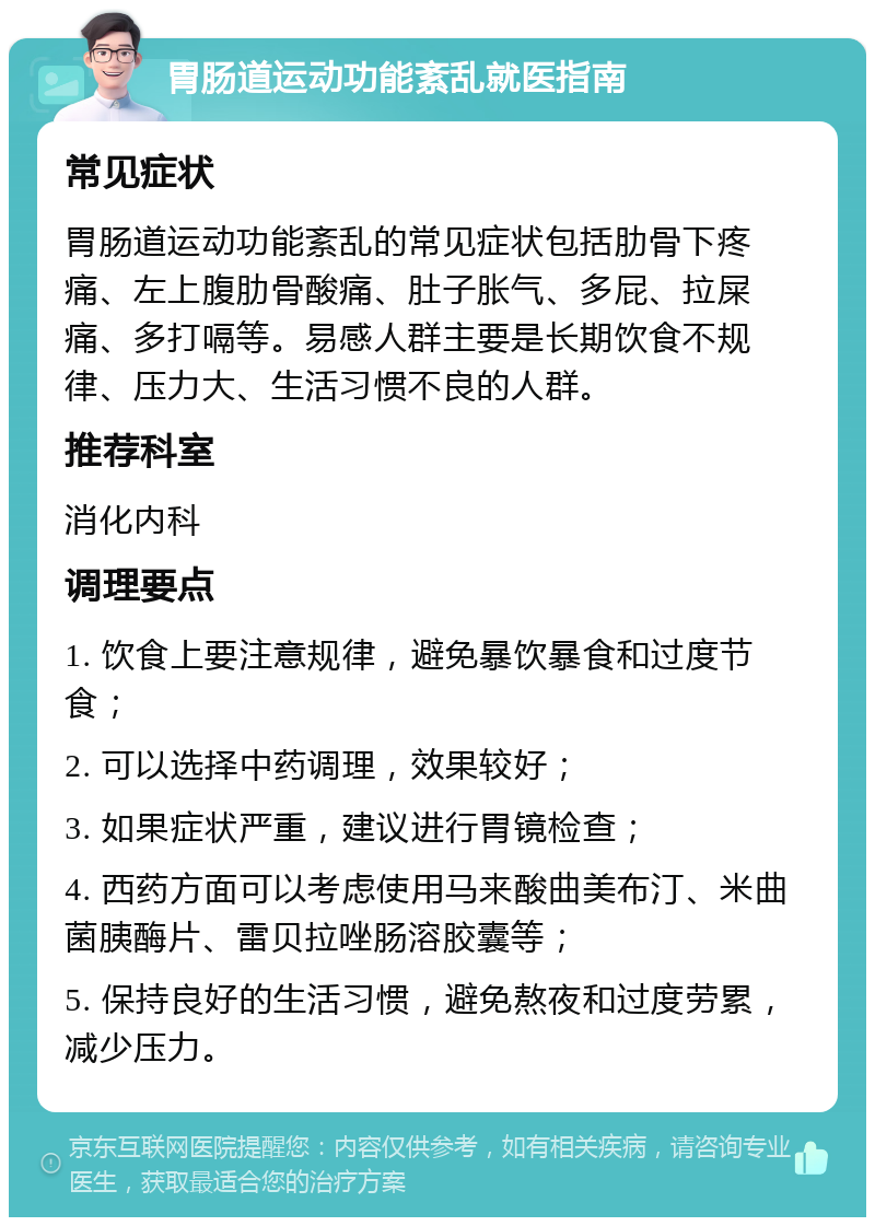 胃肠道运动功能紊乱就医指南 常见症状 胃肠道运动功能紊乱的常见症状包括肋骨下疼痛、左上腹肋骨酸痛、肚子胀气、多屁、拉屎痛、多打嗝等。易感人群主要是长期饮食不规律、压力大、生活习惯不良的人群。 推荐科室 消化内科 调理要点 1. 饮食上要注意规律，避免暴饮暴食和过度节食； 2. 可以选择中药调理，效果较好； 3. 如果症状严重，建议进行胃镜检查； 4. 西药方面可以考虑使用马来酸曲美布汀、米曲菌胰酶片、雷贝拉唑肠溶胶囊等； 5. 保持良好的生活习惯，避免熬夜和过度劳累，减少压力。