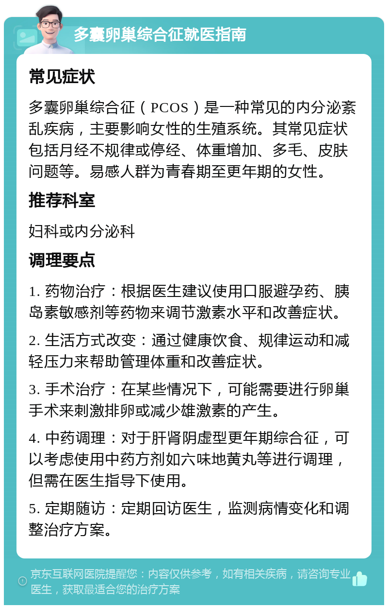 多囊卵巢综合征就医指南 常见症状 多囊卵巢综合征（PCOS）是一种常见的内分泌紊乱疾病，主要影响女性的生殖系统。其常见症状包括月经不规律或停经、体重增加、多毛、皮肤问题等。易感人群为青春期至更年期的女性。 推荐科室 妇科或内分泌科 调理要点 1. 药物治疗：根据医生建议使用口服避孕药、胰岛素敏感剂等药物来调节激素水平和改善症状。 2. 生活方式改变：通过健康饮食、规律运动和减轻压力来帮助管理体重和改善症状。 3. 手术治疗：在某些情况下，可能需要进行卵巢手术来刺激排卵或减少雄激素的产生。 4. 中药调理：对于肝肾阴虚型更年期综合征，可以考虑使用中药方剂如六味地黄丸等进行调理，但需在医生指导下使用。 5. 定期随访：定期回访医生，监测病情变化和调整治疗方案。