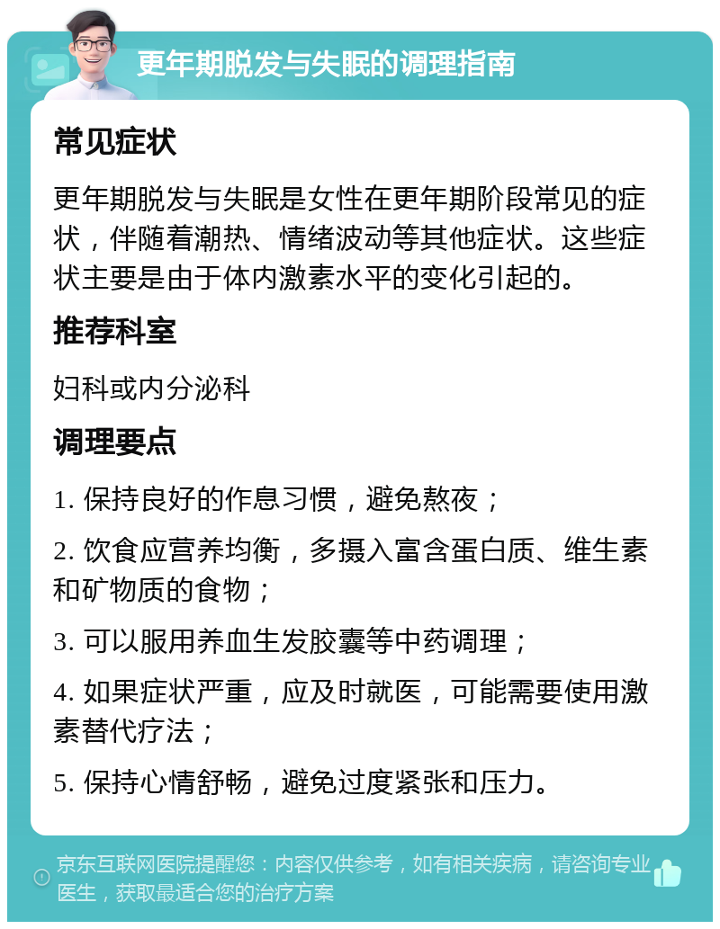 更年期脱发与失眠的调理指南 常见症状 更年期脱发与失眠是女性在更年期阶段常见的症状，伴随着潮热、情绪波动等其他症状。这些症状主要是由于体内激素水平的变化引起的。 推荐科室 妇科或内分泌科 调理要点 1. 保持良好的作息习惯，避免熬夜； 2. 饮食应营养均衡，多摄入富含蛋白质、维生素和矿物质的食物； 3. 可以服用养血生发胶囊等中药调理； 4. 如果症状严重，应及时就医，可能需要使用激素替代疗法； 5. 保持心情舒畅，避免过度紧张和压力。