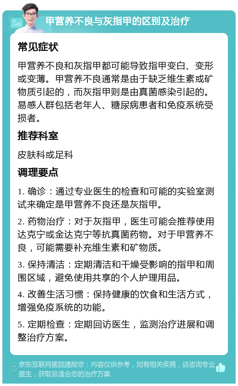 甲营养不良与灰指甲的区别及治疗 常见症状 甲营养不良和灰指甲都可能导致指甲变白、变形或变薄。甲营养不良通常是由于缺乏维生素或矿物质引起的，而灰指甲则是由真菌感染引起的。易感人群包括老年人、糖尿病患者和免疫系统受损者。 推荐科室 皮肤科或足科 调理要点 1. 确诊：通过专业医生的检查和可能的实验室测试来确定是甲营养不良还是灰指甲。 2. 药物治疗：对于灰指甲，医生可能会推荐使用达克宁或金达克宁等抗真菌药物。对于甲营养不良，可能需要补充维生素和矿物质。 3. 保持清洁：定期清洁和干燥受影响的指甲和周围区域，避免使用共享的个人护理用品。 4. 改善生活习惯：保持健康的饮食和生活方式，增强免疫系统的功能。 5. 定期检查：定期回访医生，监测治疗进展和调整治疗方案。