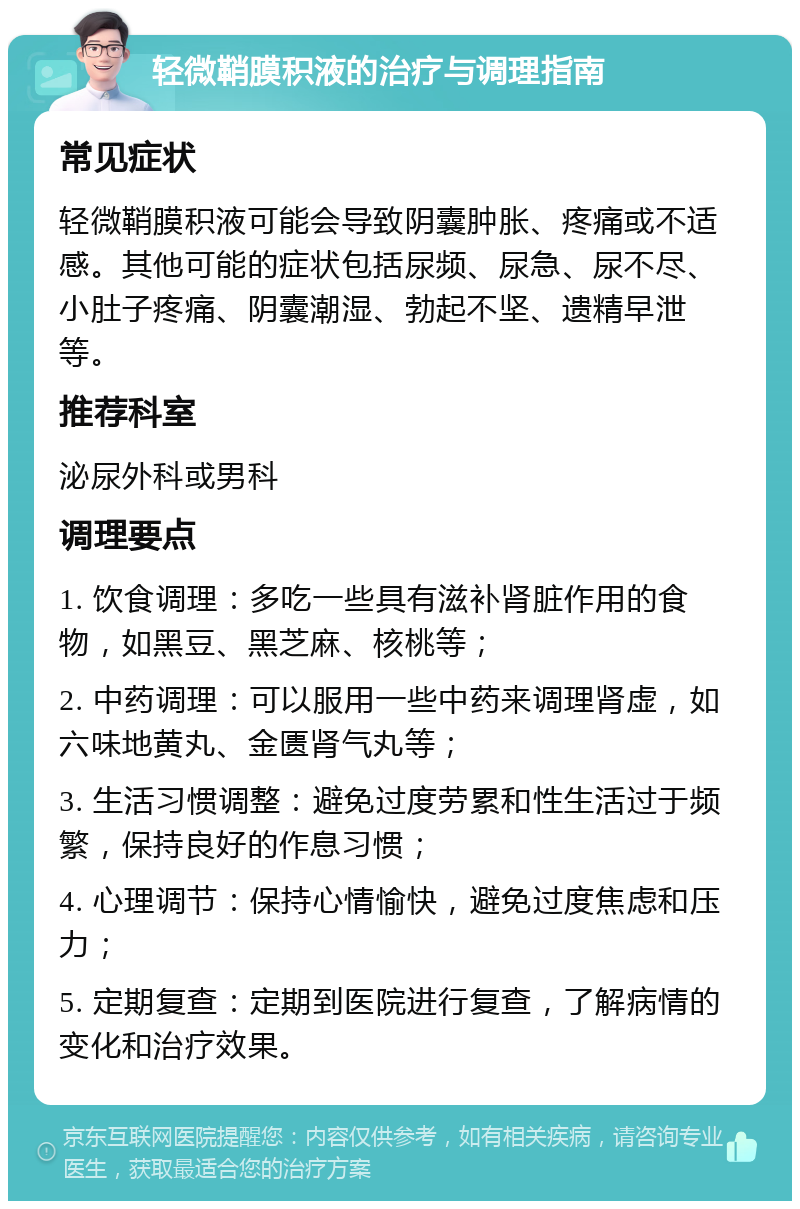 轻微鞘膜积液的治疗与调理指南 常见症状 轻微鞘膜积液可能会导致阴囊肿胀、疼痛或不适感。其他可能的症状包括尿频、尿急、尿不尽、小肚子疼痛、阴囊潮湿、勃起不坚、遗精早泄等。 推荐科室 泌尿外科或男科 调理要点 1. 饮食调理：多吃一些具有滋补肾脏作用的食物，如黑豆、黑芝麻、核桃等； 2. 中药调理：可以服用一些中药来调理肾虚，如六味地黄丸、金匮肾气丸等； 3. 生活习惯调整：避免过度劳累和性生活过于频繁，保持良好的作息习惯； 4. 心理调节：保持心情愉快，避免过度焦虑和压力； 5. 定期复查：定期到医院进行复查，了解病情的变化和治疗效果。