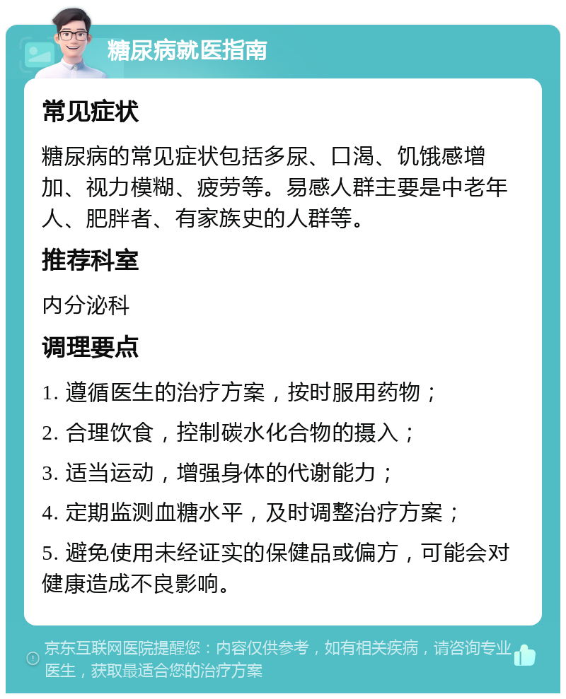 糖尿病就医指南 常见症状 糖尿病的常见症状包括多尿、口渴、饥饿感增加、视力模糊、疲劳等。易感人群主要是中老年人、肥胖者、有家族史的人群等。 推荐科室 内分泌科 调理要点 1. 遵循医生的治疗方案，按时服用药物； 2. 合理饮食，控制碳水化合物的摄入； 3. 适当运动，增强身体的代谢能力； 4. 定期监测血糖水平，及时调整治疗方案； 5. 避免使用未经证实的保健品或偏方，可能会对健康造成不良影响。