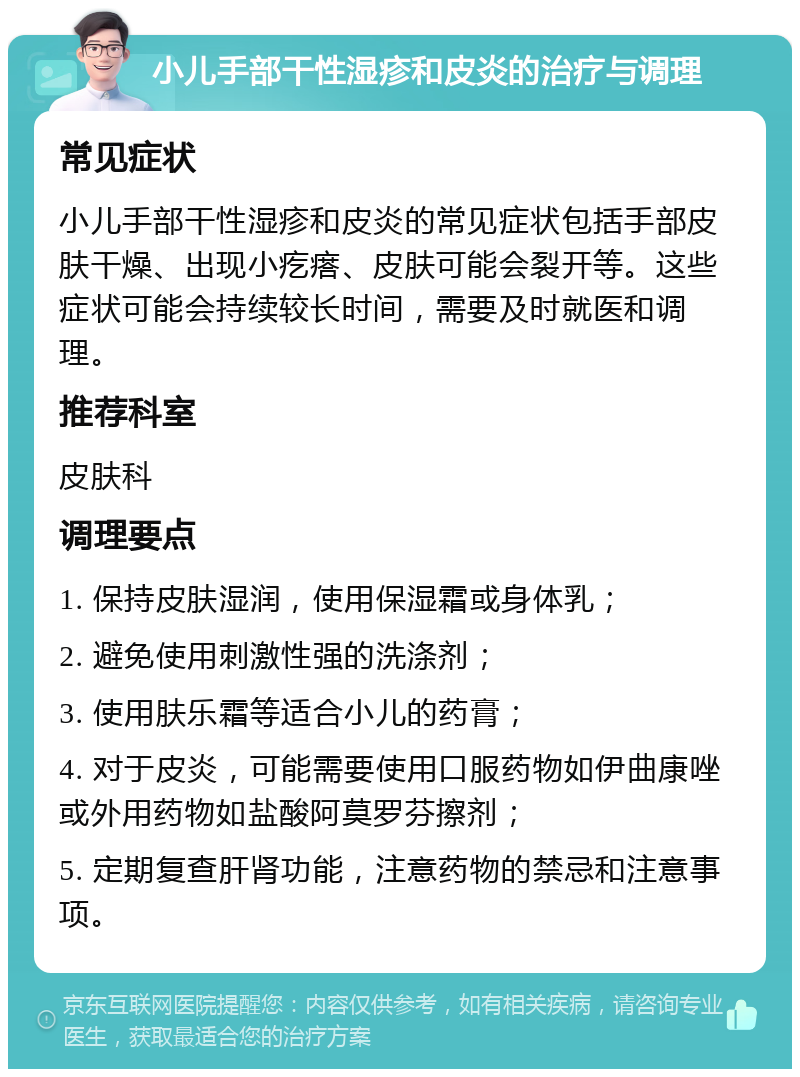 小儿手部干性湿疹和皮炎的治疗与调理 常见症状 小儿手部干性湿疹和皮炎的常见症状包括手部皮肤干燥、出现小疙瘩、皮肤可能会裂开等。这些症状可能会持续较长时间，需要及时就医和调理。 推荐科室 皮肤科 调理要点 1. 保持皮肤湿润，使用保湿霜或身体乳； 2. 避免使用刺激性强的洗涤剂； 3. 使用肤乐霜等适合小儿的药膏； 4. 对于皮炎，可能需要使用口服药物如伊曲康唑或外用药物如盐酸阿莫罗芬擦剂； 5. 定期复查肝肾功能，注意药物的禁忌和注意事项。