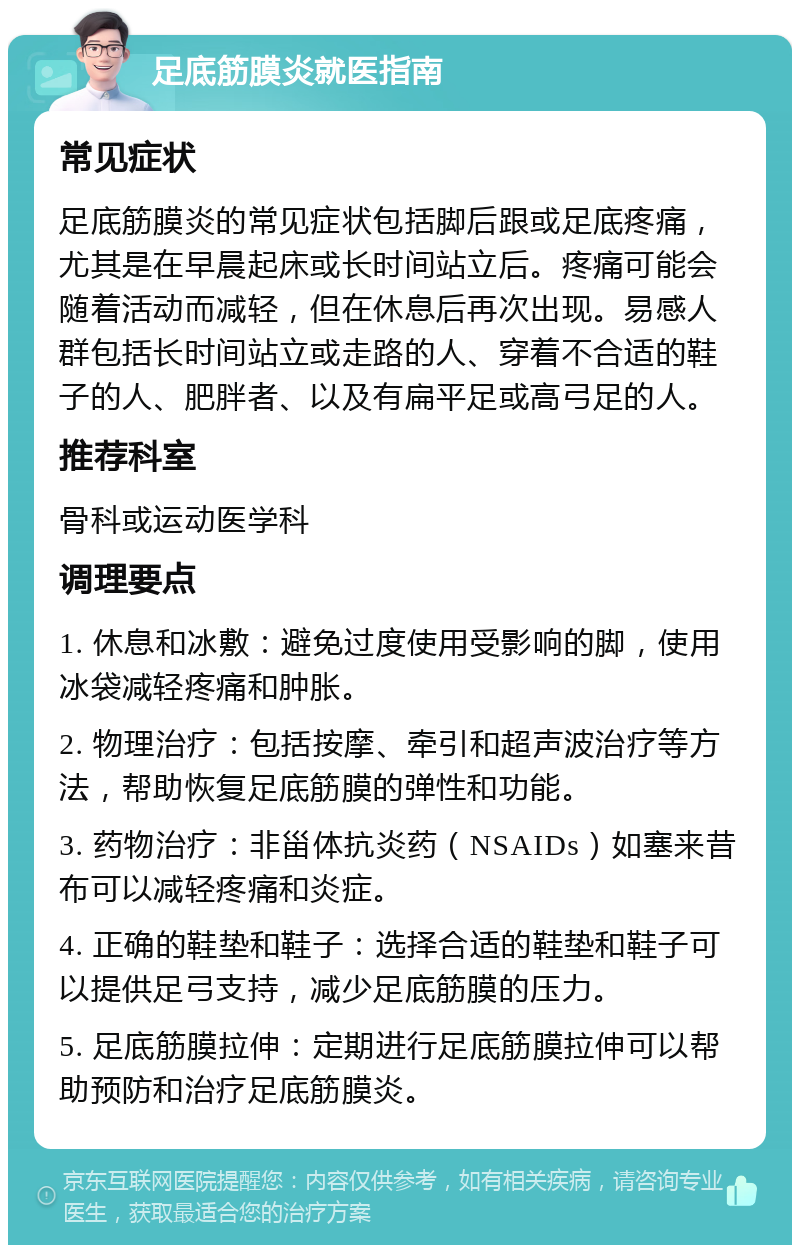 足底筋膜炎就医指南 常见症状 足底筋膜炎的常见症状包括脚后跟或足底疼痛，尤其是在早晨起床或长时间站立后。疼痛可能会随着活动而减轻，但在休息后再次出现。易感人群包括长时间站立或走路的人、穿着不合适的鞋子的人、肥胖者、以及有扁平足或高弓足的人。 推荐科室 骨科或运动医学科 调理要点 1. 休息和冰敷：避免过度使用受影响的脚，使用冰袋减轻疼痛和肿胀。 2. 物理治疗：包括按摩、牵引和超声波治疗等方法，帮助恢复足底筋膜的弹性和功能。 3. 药物治疗：非甾体抗炎药（NSAIDs）如塞来昔布可以减轻疼痛和炎症。 4. 正确的鞋垫和鞋子：选择合适的鞋垫和鞋子可以提供足弓支持，减少足底筋膜的压力。 5. 足底筋膜拉伸：定期进行足底筋膜拉伸可以帮助预防和治疗足底筋膜炎。