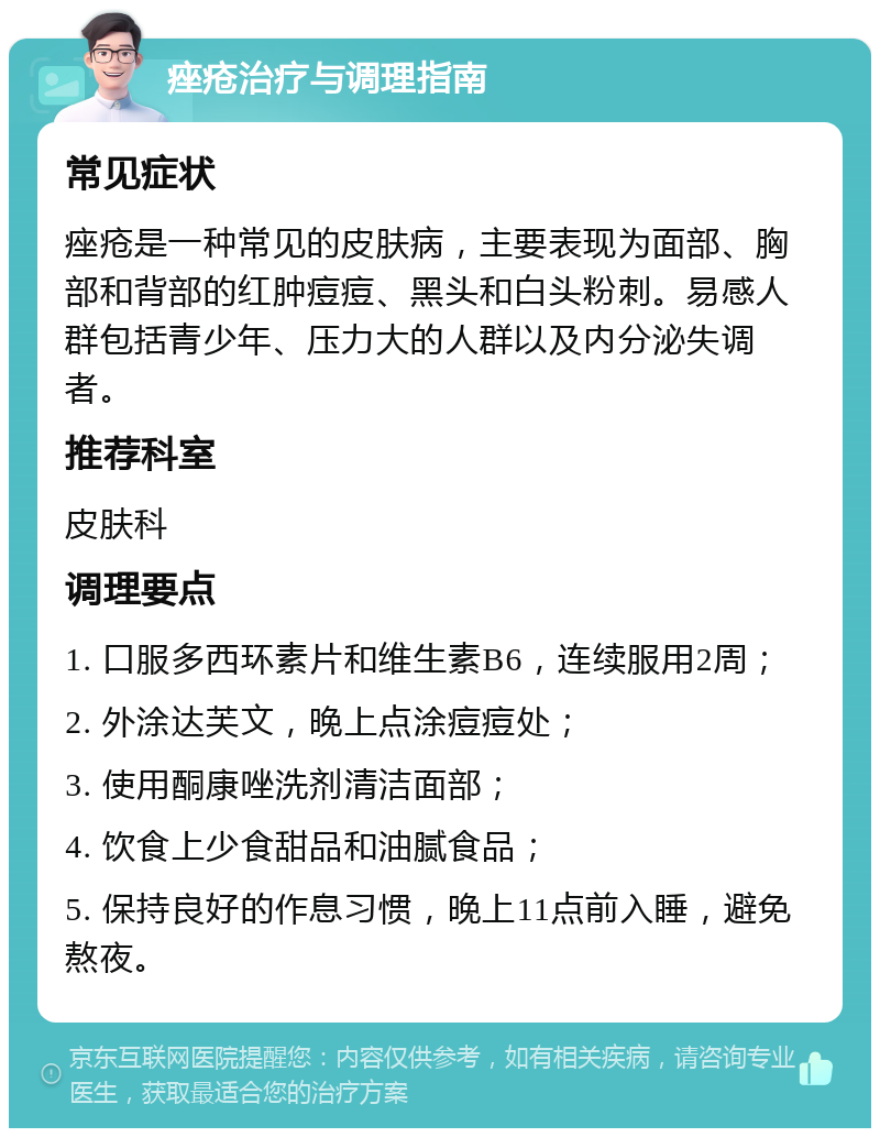 痤疮治疗与调理指南 常见症状 痤疮是一种常见的皮肤病，主要表现为面部、胸部和背部的红肿痘痘、黑头和白头粉刺。易感人群包括青少年、压力大的人群以及内分泌失调者。 推荐科室 皮肤科 调理要点 1. 口服多西环素片和维生素B6，连续服用2周； 2. 外涂达芙文，晚上点涂痘痘处； 3. 使用酮康唑洗剂清洁面部； 4. 饮食上少食甜品和油腻食品； 5. 保持良好的作息习惯，晚上11点前入睡，避免熬夜。