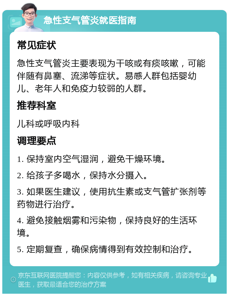 急性支气管炎就医指南 常见症状 急性支气管炎主要表现为干咳或有痰咳嗽，可能伴随有鼻塞、流涕等症状。易感人群包括婴幼儿、老年人和免疫力较弱的人群。 推荐科室 儿科或呼吸内科 调理要点 1. 保持室内空气湿润，避免干燥环境。 2. 给孩子多喝水，保持水分摄入。 3. 如果医生建议，使用抗生素或支气管扩张剂等药物进行治疗。 4. 避免接触烟雾和污染物，保持良好的生活环境。 5. 定期复查，确保病情得到有效控制和治疗。