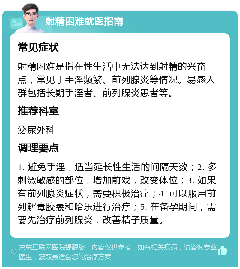 射精困难就医指南 常见症状 射精困难是指在性生活中无法达到射精的兴奋点，常见于手淫频繁、前列腺炎等情况。易感人群包括长期手淫者、前列腺炎患者等。 推荐科室 泌尿外科 调理要点 1. 避免手淫，适当延长性生活的间隔天数；2. 多刺激敏感的部位，增加前戏，改变体位；3. 如果有前列腺炎症状，需要积极治疗；4. 可以服用前列解毒胶囊和哈乐进行治疗；5. 在备孕期间，需要先治疗前列腺炎，改善精子质量。