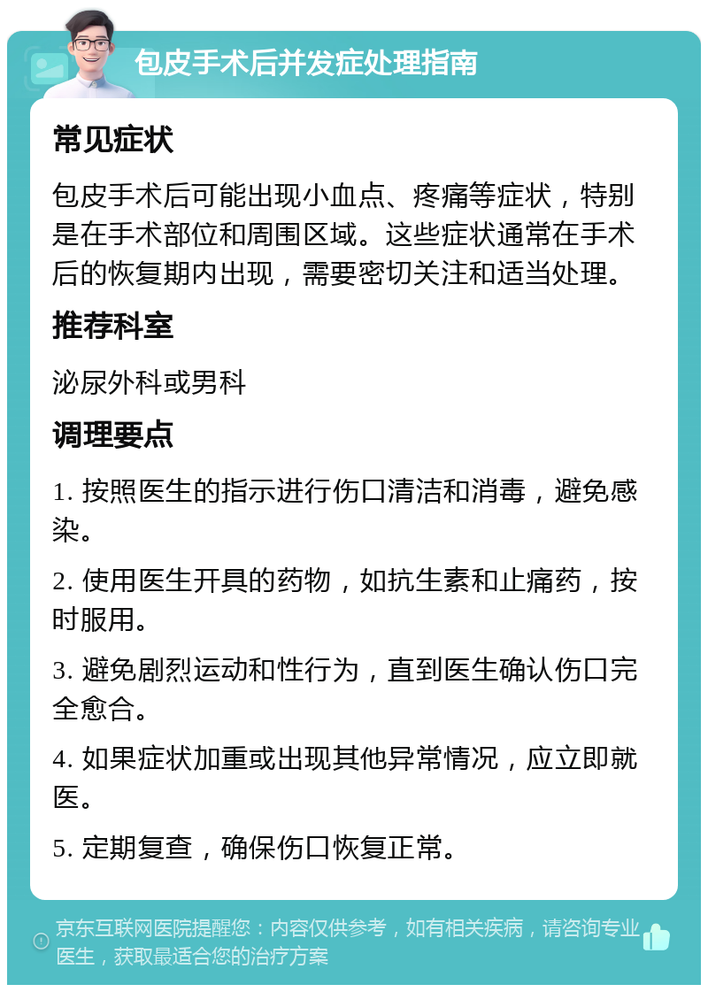 包皮手术后并发症处理指南 常见症状 包皮手术后可能出现小血点、疼痛等症状，特别是在手术部位和周围区域。这些症状通常在手术后的恢复期内出现，需要密切关注和适当处理。 推荐科室 泌尿外科或男科 调理要点 1. 按照医生的指示进行伤口清洁和消毒，避免感染。 2. 使用医生开具的药物，如抗生素和止痛药，按时服用。 3. 避免剧烈运动和性行为，直到医生确认伤口完全愈合。 4. 如果症状加重或出现其他异常情况，应立即就医。 5. 定期复查，确保伤口恢复正常。