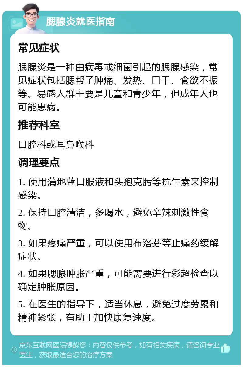 腮腺炎就医指南 常见症状 腮腺炎是一种由病毒或细菌引起的腮腺感染，常见症状包括腮帮子肿痛、发热、口干、食欲不振等。易感人群主要是儿童和青少年，但成年人也可能患病。 推荐科室 口腔科或耳鼻喉科 调理要点 1. 使用蒲地蓝口服液和头孢克肟等抗生素来控制感染。 2. 保持口腔清洁，多喝水，避免辛辣刺激性食物。 3. 如果疼痛严重，可以使用布洛芬等止痛药缓解症状。 4. 如果腮腺肿胀严重，可能需要进行彩超检查以确定肿胀原因。 5. 在医生的指导下，适当休息，避免过度劳累和精神紧张，有助于加快康复速度。